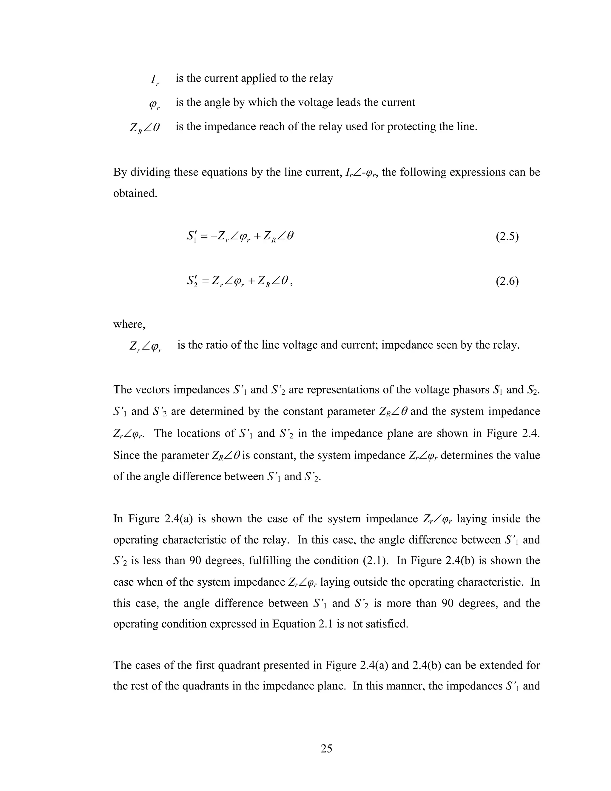 Ir   is the current applied to the relay

         ϕr   is the angle by which the voltage leads the current

   Z R ∠θ     is the impedance reach of the relay used for protecting the line.


By dividing these equations by the line current, Ir∠-φr, the following expressions can be
obtained.


                S1′ = − Z r ∠ϕ r + Z R ∠θ                                         (2.5)


                S 2 = Z r ∠ϕ r + Z R ∠θ ,
                  ′                                                               (2.6)


where,
   Z r ∠ϕ r   is the ratio of the line voltage and current; impedance seen by the relay.


The vectors impedances S’1 and S’2 are representations of the voltage phasors S1 and S2.
S’1 and S’2 are determined by the constant parameter ZR∠θ and the system impedance
Zr∠φr. The locations of S’1 and S’2 in the impedance plane are shown in Figure 2.4.
Since the parameter ZR∠θ is constant, the system impedance Zr∠φr determines the value
of the angle difference between S’1 and S’2.


In Figure 2.4(a) is shown the case of the system impedance Zr∠φr laying inside the
operating characteristic of the relay. In this case, the angle difference between S’1 and
S’2 is less than 90 degrees, fulfilling the condition (2.1). In Figure 2.4(b) is shown the
case when of the system impedance Zr∠φr laying outside the operating characteristic. In
this case, the angle difference between S’1 and S’2 is more than 90 degrees, and the
operating condition expressed in Equation 2.1 is not satisfied.


The cases of the first quadrant presented in Figure 2.4(a) and 2.4(b) can be extended for
the rest of the quadrants in the impedance plane. In this manner, the impedances S’1 and




                                              25
 