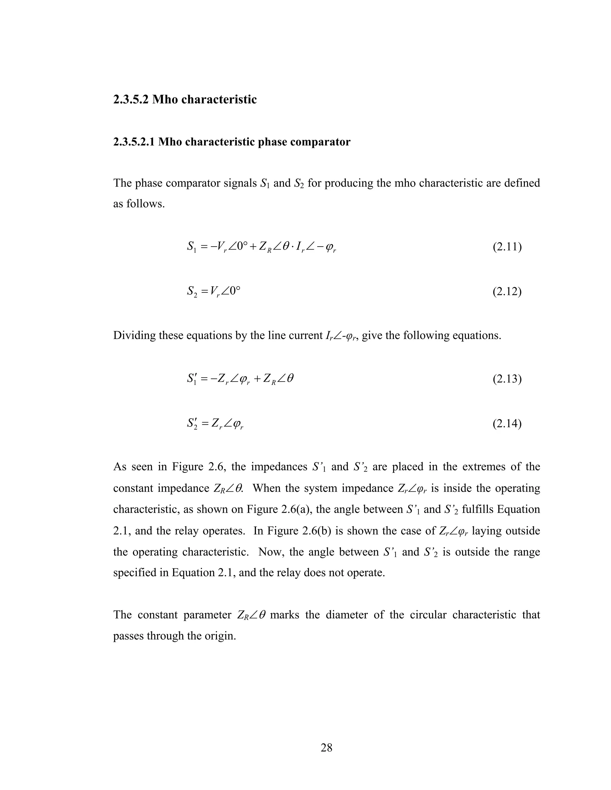2.3.5.2 Mho characteristic


2.3.5.2.1 Mho characteristic phase comparator


The phase comparator signals S1 and S2 for producing the mho characteristic are defined
as follows.


               S1 = −Vr ∠0° + Z R ∠θ ⋅ I r ∠ − ϕ r                              (2.11)


               S 2 = Vr ∠0°                                                     (2.12)


Dividing these equations by the line current Ir∠-φr, give the following equations.


               S1′ = − Z r ∠ϕ r + Z R ∠θ                                        (2.13)


               S 2 = Z r ∠ϕ r
                 ′                                                              (2.14)


As seen in Figure 2.6, the impedances S’1 and S’2 are placed in the extremes of the
constant impedance ZR∠θ. When the system impedance Zr∠φr is inside the operating
characteristic, as shown on Figure 2.6(a), the angle between S’1 and S’2 fulfills Equation
2.1, and the relay operates. In Figure 2.6(b) is shown the case of Zr∠φr laying outside
the operating characteristic. Now, the angle between S’1 and S’2 is outside the range
specified in Equation 2.1, and the relay does not operate.


The constant parameter ZR∠θ marks the diameter of the circular characteristic that
passes through the origin.




                                              28
 
