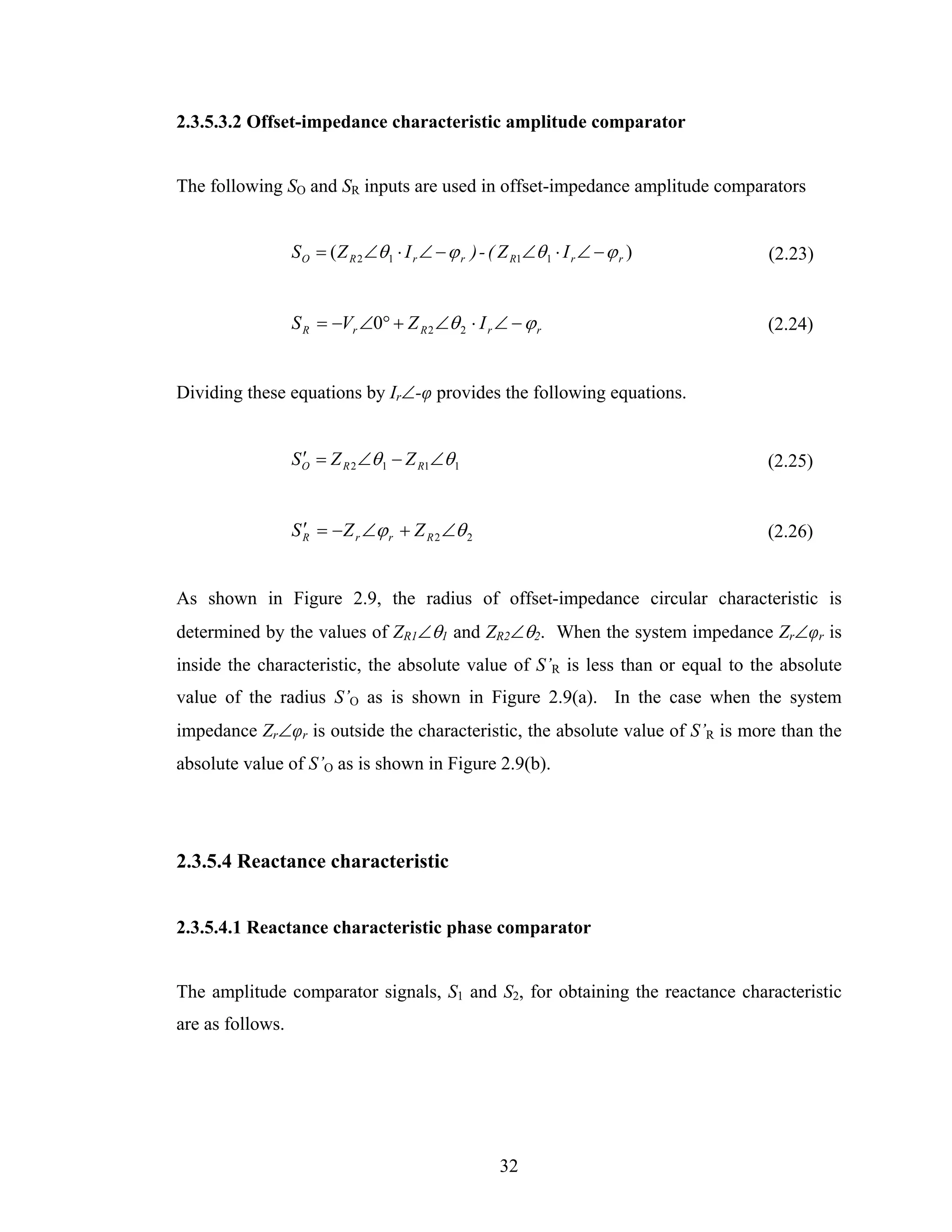 2.3.5.3.2 Offset-impedance characteristic amplitude comparator


The following SO and SR inputs are used in offset-impedance amplitude comparators


                  S O = ( Z R 2 ∠θ 1 ⋅ I r ∠ − ϕ r ) - ( Z R1∠θ 1 ⋅ I r ∠ − ϕ r )   (2.23)


                  S R = −Vr ∠0° + Z R 2 ∠θ 2 ⋅ I r ∠ − ϕ r                          (2.24)


Dividing these equations by Ir∠-φ provides the following equations.


                  S O = Z R 2 ∠θ 1 − Z R1∠θ 1
                    ′                                                               (2.25)


                  S R = − Z r ∠ϕ r + Z R 2 ∠θ 2
                    ′                                                               (2.26)


As shown in Figure 2.9, the radius of offset-impedance circular characteristic is
determined by the values of ZR1∠θ1 and ZR2∠θ2. When the system impedance Zr∠φr is
inside the characteristic, the absolute value of S’R is less than or equal to the absolute
value of the radius S’O as is shown in Figure 2.9(a). In the case when the system
impedance Zr∠φr is outside the characteristic, the absolute value of S’R is more than the
absolute value of S’O as is shown in Figure 2.9(b).




2.3.5.4 Reactance characteristic


2.3.5.4.1 Reactance characteristic phase comparator


The amplitude comparator signals, S1 and S2, for obtaining the reactance characteristic
are as follows.




                                                        32
 