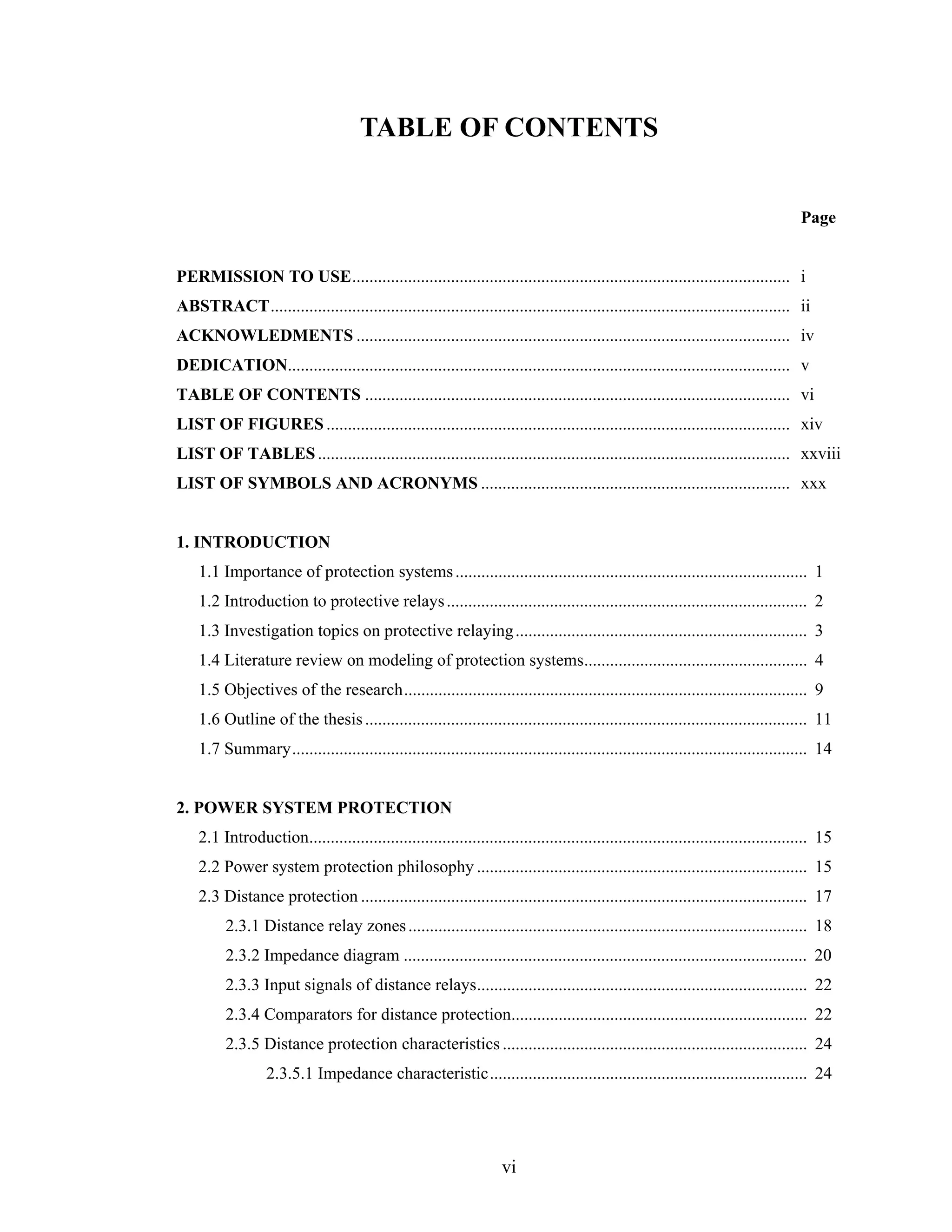 TABLE OF CONTENTS


                                                                                                                                    Page


PERMISSION TO USE...................................................................................................... i
ABSTRACT......................................................................................................................... ii
ACKNOWLEDMENTS ..................................................................................................... iv
DEDICATION..................................................................................................................... v
TABLE OF CONTENTS ................................................................................................... vi
LIST OF FIGURES ............................................................................................................ xiv
LIST OF TABLES .............................................................................................................. xxviii
LIST OF SYMBOLS AND ACRONYMS ........................................................................ xxx


1. INTRODUCTION
    1.1 Importance of protection systems .................................................................................. 1
    1.2 Introduction to protective relays .................................................................................... 2
    1.3 Investigation topics on protective relaying .................................................................... 3
    1.4 Literature review on modeling of protection systems.................................................... 4
    1.5 Objectives of the research.............................................................................................. 9
    1.6 Outline of the thesis ....................................................................................................... 11
    1.7 Summary........................................................................................................................ 14


2. POWER SYSTEM PROTECTION
    2.1 Introduction.................................................................................................................... 15
    2.2 Power system protection philosophy ............................................................................. 15
    2.3 Distance protection ........................................................................................................ 17
          2.3.1 Distance relay zones ............................................................................................. 18
          2.3.2 Impedance diagram .............................................................................................. 20
          2.3.3 Input signals of distance relays............................................................................. 22
          2.3.4 Comparators for distance protection..................................................................... 22
          2.3.5 Distance protection characteristics ....................................................................... 24
                  2.3.5.1 Impedance characteristic.......................................................................... 24




                                                                    vi
 
