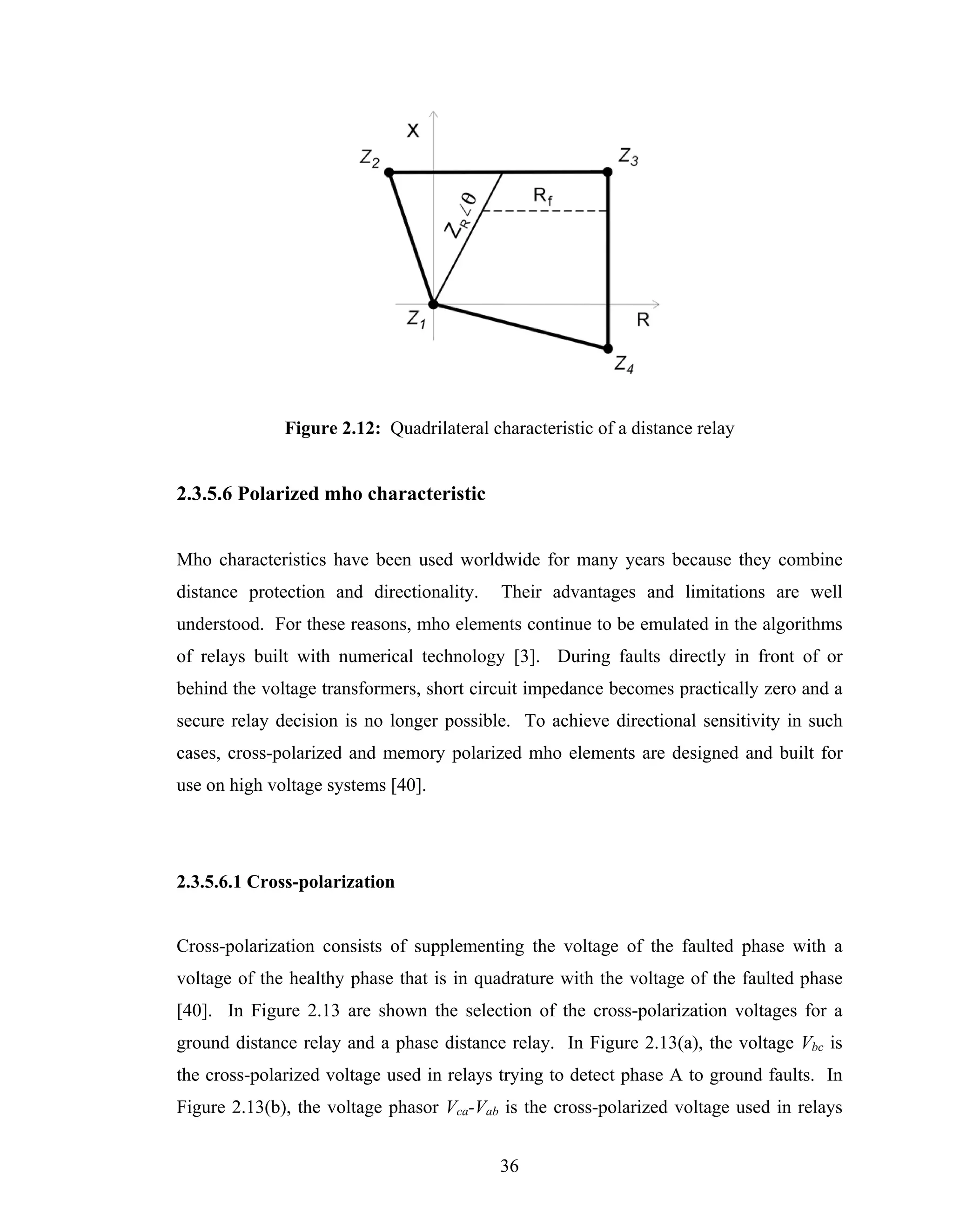 Figure 2.12: Quadrilateral characteristic of a distance relay


2.3.5.6 Polarized mho characteristic


Mho characteristics have been used worldwide for many years because they combine
distance protection and directionality.    Their advantages and limitations are well
understood. For these reasons, mho elements continue to be emulated in the algorithms
of relays built with numerical technology [3]. During faults directly in front of or
behind the voltage transformers, short circuit impedance becomes practically zero and a
secure relay decision is no longer possible. To achieve directional sensitivity in such
cases, cross-polarized and memory polarized mho elements are designed and built for
use on high voltage systems [40].




2.3.5.6.1 Cross-polarization


Cross-polarization consists of supplementing the voltage of the faulted phase with a
voltage of the healthy phase that is in quadrature with the voltage of the faulted phase
[40]. In Figure 2.13 are shown the selection of the cross-polarization voltages for a
ground distance relay and a phase distance relay. In Figure 2.13(a), the voltage Vbc is
the cross-polarized voltage used in relays trying to detect phase A to ground faults. In
Figure 2.13(b), the voltage phasor Vca-Vab is the cross-polarized voltage used in relays


                                           36
 