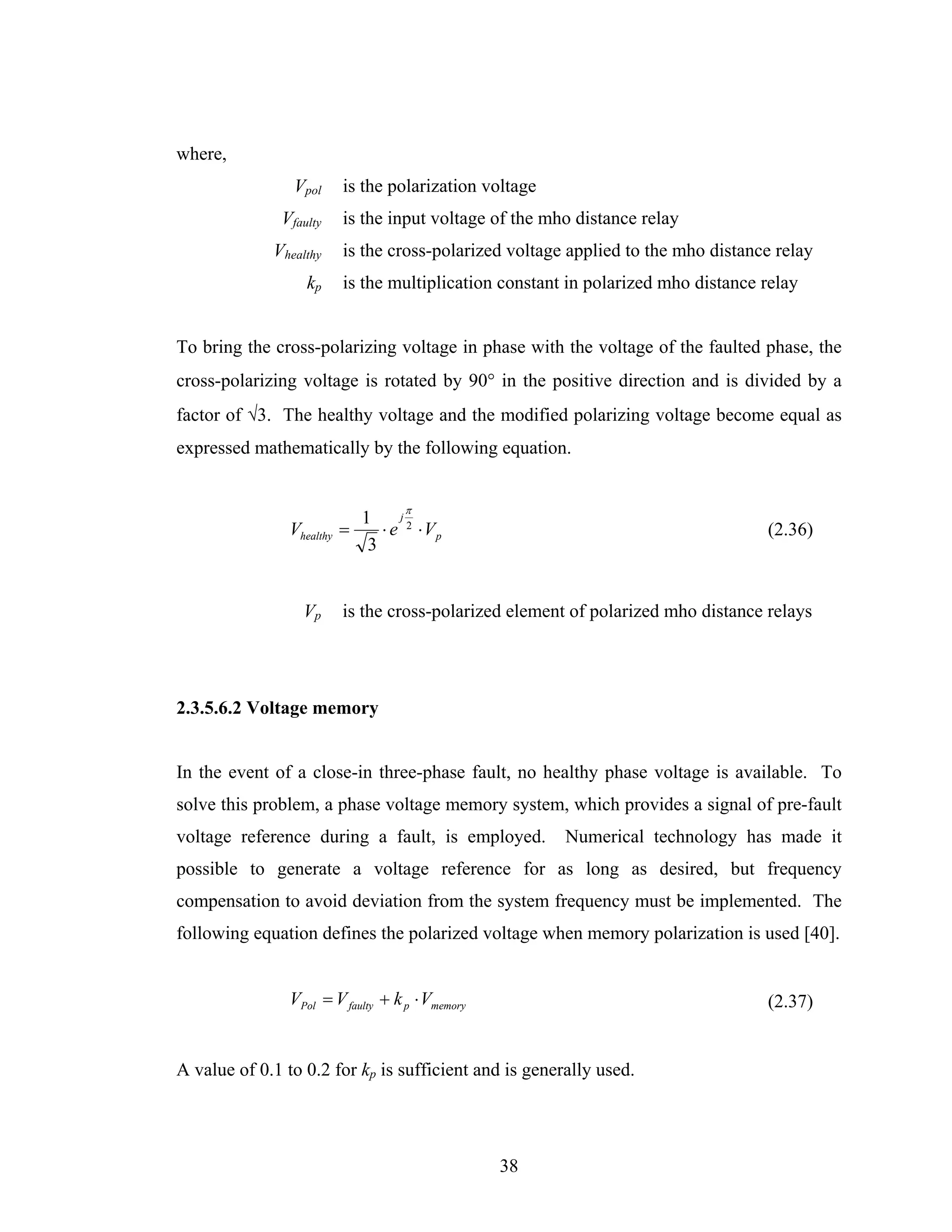where,
                Vpol     is the polarization voltage
              Vfaulty    is the input voltage of the mho distance relay
             Vhealthy    is the cross-polarized voltage applied to the mho distance relay
                   kp    is the multiplication constant in polarized mho distance relay


To bring the cross-polarizing voltage in phase with the voltage of the faulted phase, the
cross-polarizing voltage is rotated by 90° in the positive direction and is divided by a
factor of √3. The healthy voltage and the modified polarizing voltage become equal as
expressed mathematically by the following equation.


                                    π
                             1     j
                Vhealthy =      ⋅ e 2 ⋅ Vp                                        (2.36)
                              3


                  Vp     is the cross-polarized element of polarized mho distance relays




2.3.5.6.2 Voltage memory


In the event of a close-in three-phase fault, no healthy phase voltage is available. To
solve this problem, a phase voltage memory system, which provides a signal of pre-fault
voltage reference during a fault, is employed.         Numerical technology has made it
possible to generate a voltage reference for as long as desired, but frequency
compensation to avoid deviation from the system frequency must be implemented. The
following equation defines the polarized voltage when memory polarization is used [40].


                VPol = V faulty + k p ⋅ Vmemory                                   (2.37)


A value of 0.1 to 0.2 for kp is sufficient and is generally used.




                                                  38
 