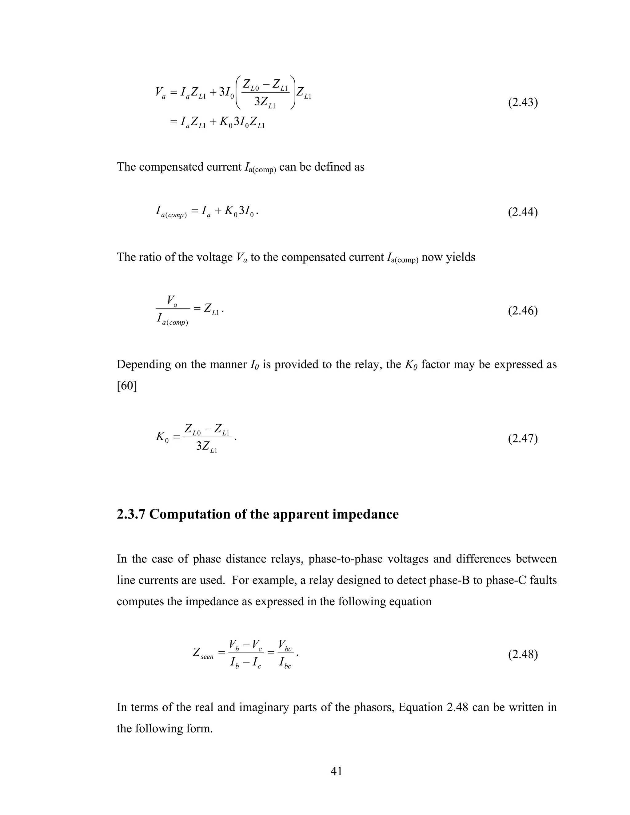 ⎛ Z − Z L1 ⎞
       Va = I a Z L1 + 3I 0 ⎜ L 0
                            ⎜ 3Z        ⎟ Z L1
                                        ⎟
                            ⎝        L1 ⎠                                      (2.43)
          = I a Z L1 + K 0 3I 0 Z L1


The compensated current Ia(comp) can be defined as


        I a ( comp ) = I a + K 0 3I 0 .                                        (2.44)


The ratio of the voltage Va to the compensated current Ia(comp) now yields


           Va
                       = Z L1 .                                                (2.46)
        I a ( comp )


Depending on the manner I0 is provided to the relay, the K0 factor may be expressed as
[60]


                  Z L 0 − Z L1
        K0 =                   .                                               (2.47)
                     3Z L1




2.3.7 Computation of the apparent impedance


In the case of phase distance relays, phase-to-phase voltages and differences between
line currents are used. For example, a relay designed to detect phase-B to phase-C faults
computes the impedance as expressed in the following equation


                                  Vb − Vc Vbc
                       Z seen =           =      .                             (2.48)
                                  Ib − Ic   I bc


In terms of the real and imaginary parts of the phasors, Equation 2.48 can be written in
the following form.


                                                     41
 