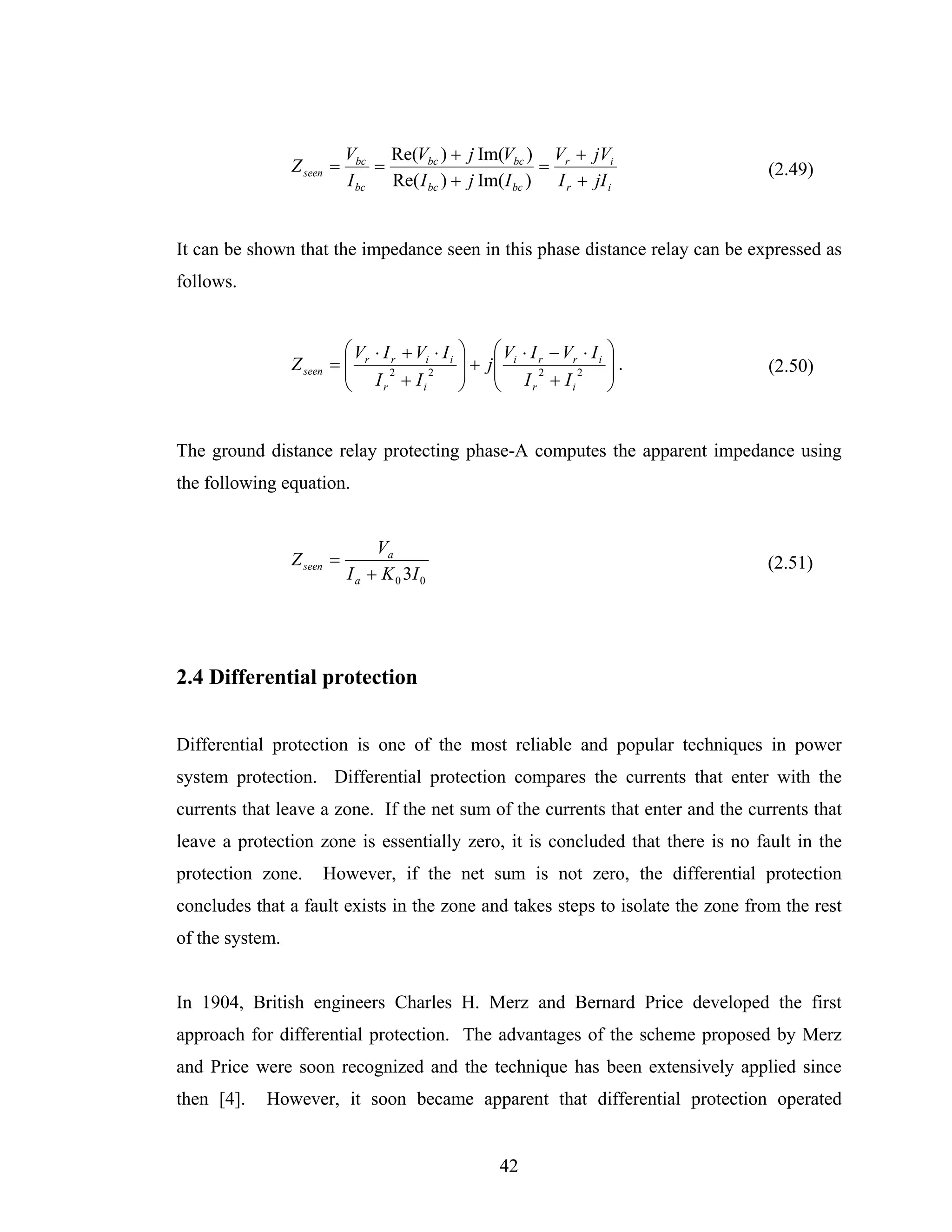 Vbc Re(Vbc ) + j Im(Vbc ) Vr + jVi
                 Z seen =       =                         =                      (2.49)
                            I bc Re( I bc ) + j Im( I bc ) I r + jI i


It can be shown that the impedance seen in this phase distance relay can be expressed as
follows.


                          ⎛ V ⋅ I r + Vi ⋅ I i   ⎞     ⎛ V ⋅ I − Vr ⋅ I i   ⎞
                 Z seen = ⎜ r 2                  ⎟+   j⎜ i r                ⎟.   (2.50)
                          ⎜ I +I2                ⎟     ⎜ I 2+I2             ⎟
                          ⎝     r      i         ⎠     ⎝     r    i         ⎠


The ground distance relay protecting phase-A computes the apparent impedance using
the following equation.


                                 Va
                 Z seen =                                                        (2.51)
                            I a + K 0 3I 0




2.4 Differential protection


Differential protection is one of the most reliable and popular techniques in power
system protection. Differential protection compares the currents that enter with the
currents that leave a zone. If the net sum of the currents that enter and the currents that
leave a protection zone is essentially zero, it is concluded that there is no fault in the
protection zone.      However, if the net sum is not zero, the differential protection
concludes that a fault exists in the zone and takes steps to isolate the zone from the rest
of the system.


In 1904, British engineers Charles H. Merz and Bernard Price developed the first
approach for differential protection. The advantages of the scheme proposed by Merz
and Price were soon recognized and the technique has been extensively applied since
then [4].   However, it soon became apparent that differential protection operated


                                                        42
 