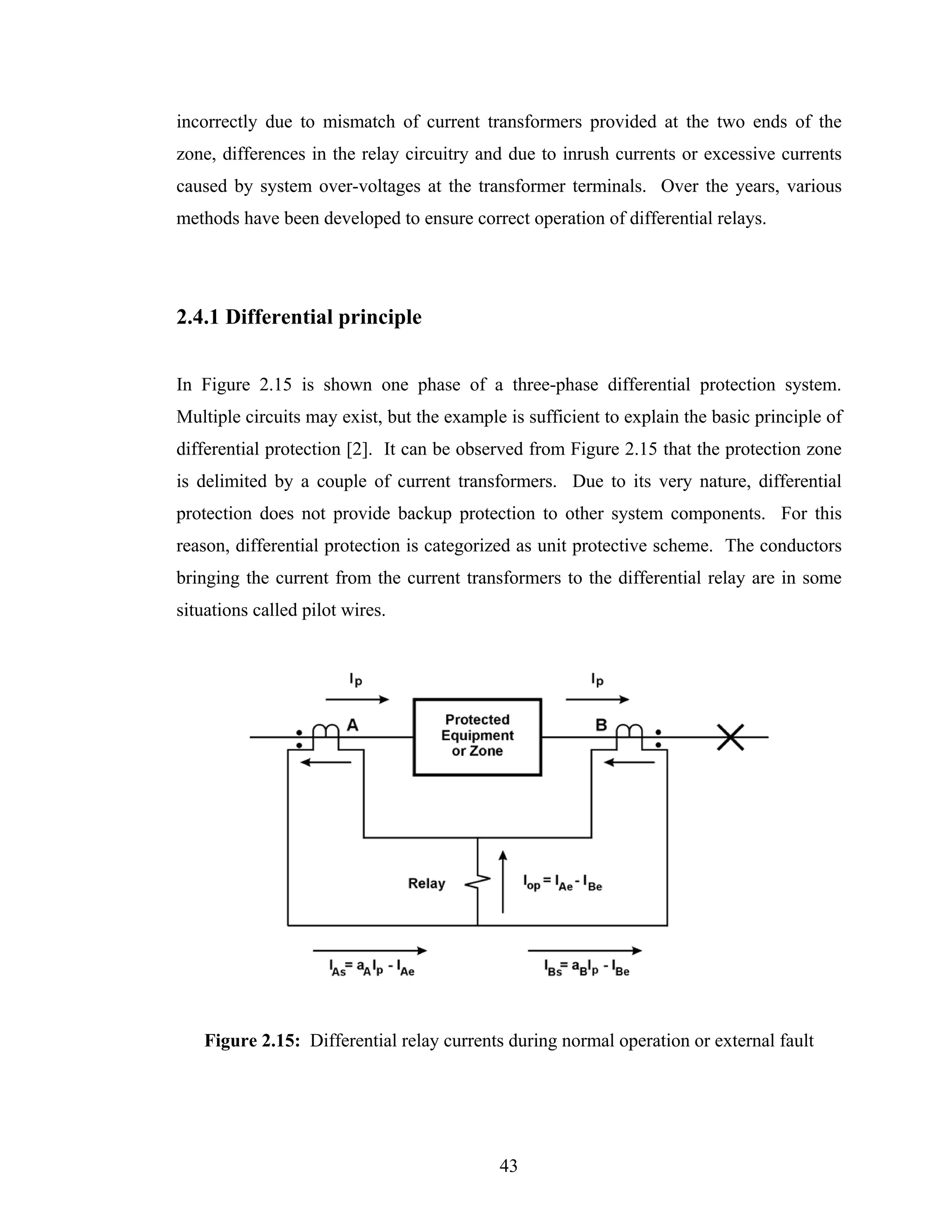 incorrectly due to mismatch of current transformers provided at the two ends of the
zone, differences in the relay circuitry and due to inrush currents or excessive currents
caused by system over-voltages at the transformer terminals. Over the years, various
methods have been developed to ensure correct operation of differential relays.




2.4.1 Differential principle


In Figure 2.15 is shown one phase of a three-phase differential protection system.
Multiple circuits may exist, but the example is sufficient to explain the basic principle of
differential protection [2]. It can be observed from Figure 2.15 that the protection zone
is delimited by a couple of current transformers. Due to its very nature, differential
protection does not provide backup protection to other system components. For this
reason, differential protection is categorized as unit protective scheme. The conductors
bringing the current from the current transformers to the differential relay are in some
situations called pilot wires.




   Figure 2.15: Differential relay currents during normal operation or external fault




                                            43
 