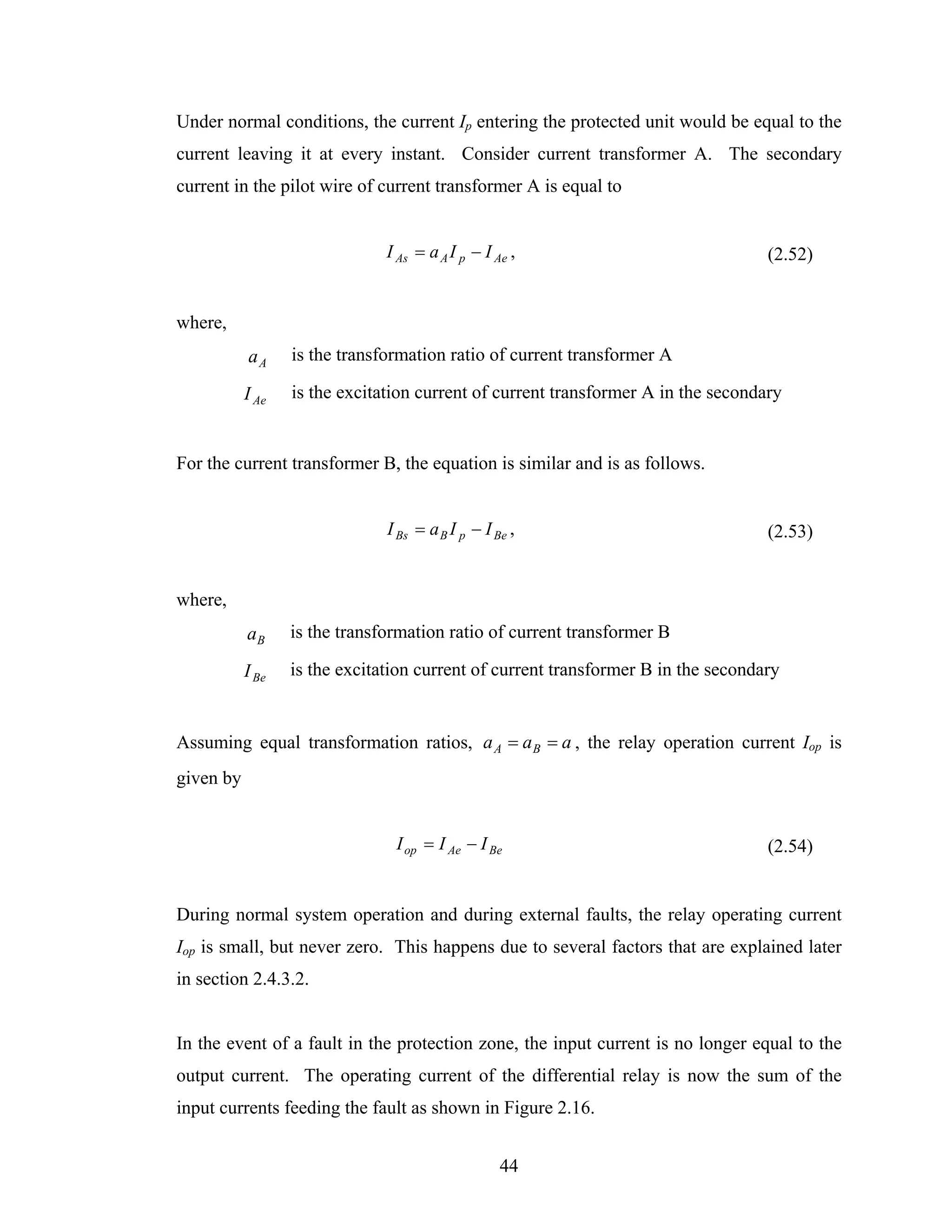Under normal conditions, the current Ip entering the protected unit would be equal to the
current leaving it at every instant. Consider current transformer A. The secondary
current in the pilot wire of current transformer A is equal to


                               I As = a A I p − I Ae ,                             (2.52)


where,
           aA     is the transformation ratio of current transformer A

           I Ae   is the excitation current of current transformer A in the secondary


For the current transformer B, the equation is similar and is as follows.


                               I Bs = a B I p − I Be ,                             (2.53)


where,
           aB     is the transformation ratio of current transformer B

           I Be   is the excitation current of current transformer B in the secondary


Assuming equal transformation ratios, a A = a B = a , the relay operation current Iop is
given by


                                I op = I Ae − I Be                                 (2.54)


During normal system operation and during external faults, the relay operating current
Iop is small, but never zero. This happens due to several factors that are explained later
in section 2.4.3.2.


In the event of a fault in the protection zone, the input current is no longer equal to the
output current. The operating current of the differential relay is now the sum of the
input currents feeding the fault as shown in Figure 2.16.


                                                   44
 