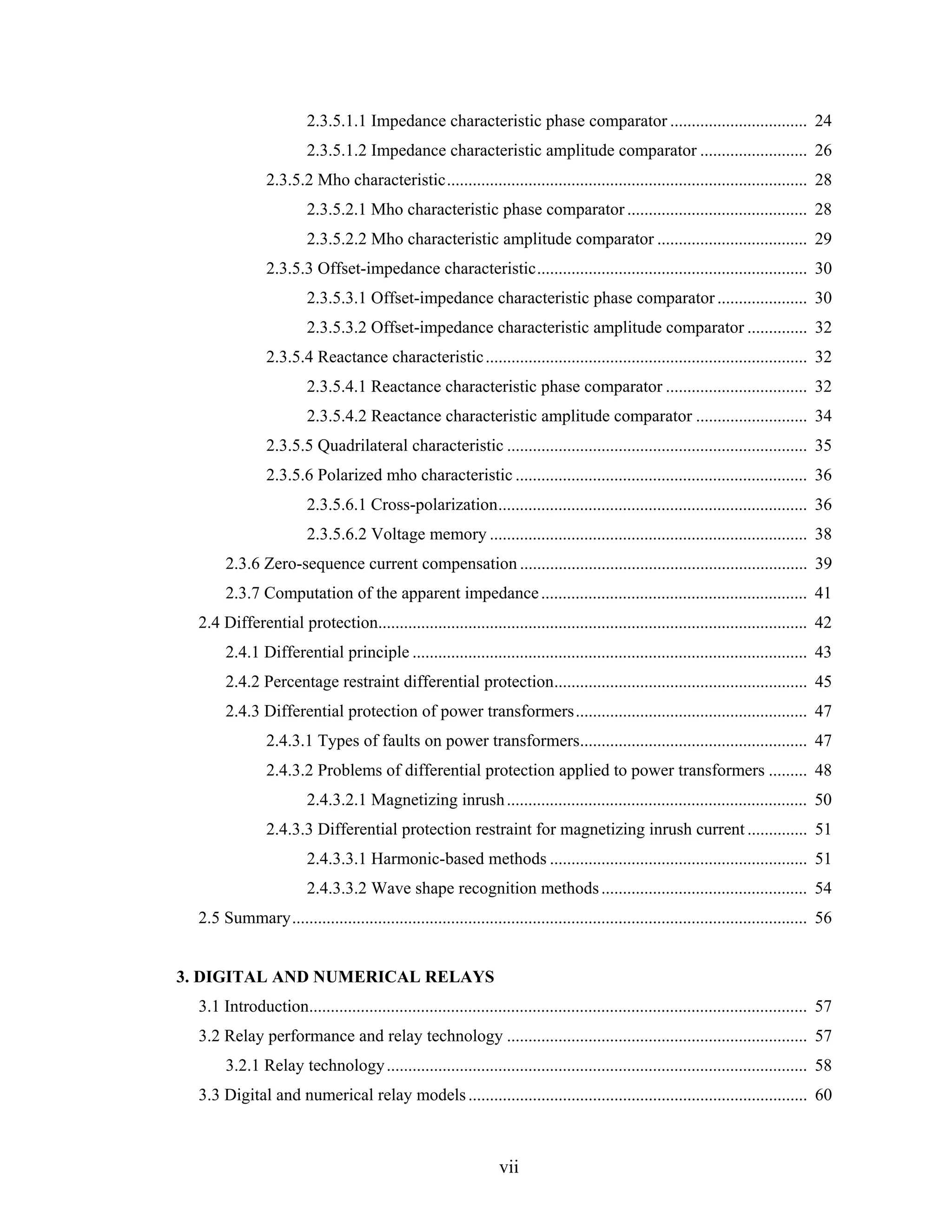 2.3.5.1.1 Impedance characteristic phase comparator ................................ 24
                         2.3.5.1.2 Impedance characteristic amplitude comparator ......................... 26
                2.3.5.2 Mho characteristic.................................................................................... 28
                         2.3.5.2.1 Mho characteristic phase comparator .......................................... 28
                         2.3.5.2.2 Mho characteristic amplitude comparator ................................... 29
                2.3.5.3 Offset-impedance characteristic............................................................... 30
                         2.3.5.3.1 Offset-impedance characteristic phase comparator ..................... 30
                         2.3.5.3.2 Offset-impedance characteristic amplitude comparator .............. 32
                2.3.5.4 Reactance characteristic ........................................................................... 32
                         2.3.5.4.1 Reactance characteristic phase comparator ................................. 32
                         2.3.5.4.2 Reactance characteristic amplitude comparator .......................... 34
                2.3.5.5 Quadrilateral characteristic ...................................................................... 35
                2.3.5.6 Polarized mho characteristic .................................................................... 36
                         2.3.5.6.1 Cross-polarization........................................................................ 36
                         2.3.5.6.2 Voltage memory .......................................................................... 38
       2.3.6 Zero-sequence current compensation ................................................................... 39
       2.3.7 Computation of the apparent impedance .............................................................. 41
  2.4 Differential protection.................................................................................................... 42
       2.4.1 Differential principle ............................................................................................ 43
       2.4.2 Percentage restraint differential protection........................................................... 45
       2.4.3 Differential protection of power transformers...................................................... 47
                2.4.3.1 Types of faults on power transformers..................................................... 47
                2.4.3.2 Problems of differential protection applied to power transformers ......... 48
                         2.4.3.2.1 Magnetizing inrush ...................................................................... 50
                2.4.3.3 Differential protection restraint for magnetizing inrush current .............. 51
                         2.4.3.3.1 Harmonic-based methods ............................................................ 51
                         2.4.3.3.2 Wave shape recognition methods ................................................ 54
  2.5 Summary........................................................................................................................ 56


3. DIGITAL AND NUMERICAL RELAYS
  3.1 Introduction.................................................................................................................... 57
  3.2 Relay performance and relay technology ...................................................................... 57
       3.2.1 Relay technology .................................................................................................. 58
  3.3 Digital and numerical relay models ............................................................................... 60



                                                                  vii
 