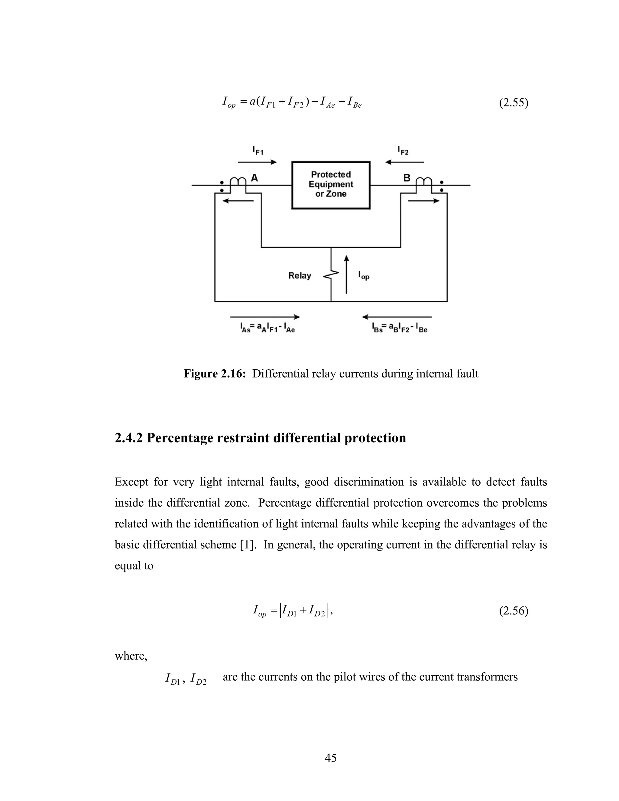 I op = a ( I F 1 + I F 2 ) − I Ae − I Be                  (2.55)




                Figure 2.16: Differential relay currents during internal fault




2.4.2 Percentage restraint differential protection


Except for very light internal faults, good discrimination is available to detect faults
inside the differential zone. Percentage differential protection overcomes the problems
related with the identification of light internal faults while keeping the advantages of the
basic differential scheme [1]. In general, the operating current in the differential relay is
equal to


                                  I op = I D1 + I D 2 ,                             (2.56)


where,
           I D1 , I D 2   are the currents on the pilot wires of the current transformers




                                                       45
 