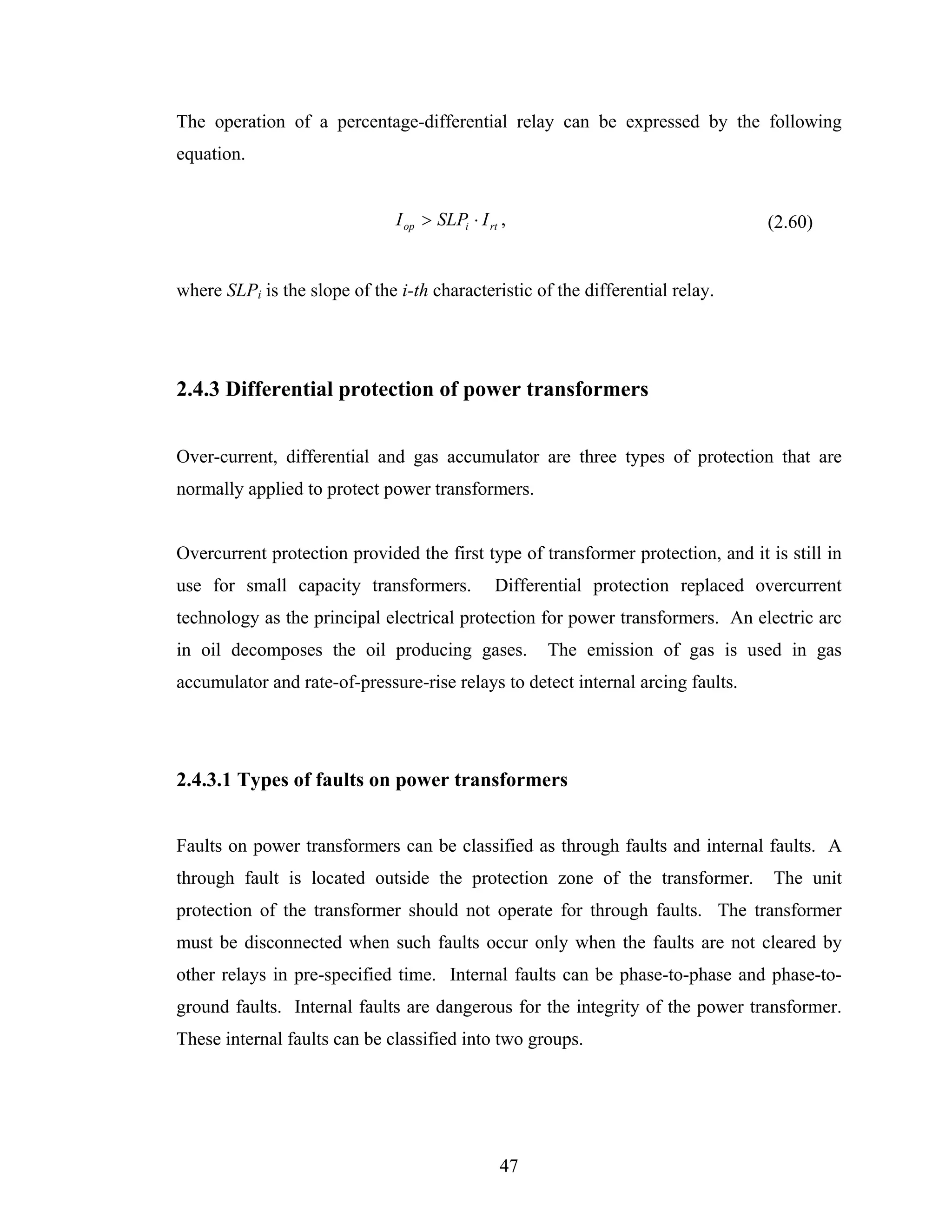 The operation of a percentage-differential relay can be expressed by the following
equation.


                               I op > SLPi ⋅ I rt ,                               (2.60)


where SLPi is the slope of the i-th characteristic of the differential relay.




2.4.3 Differential protection of power transformers


Over-current, differential and gas accumulator are three types of protection that are
normally applied to protect power transformers.


Overcurrent protection provided the first type of transformer protection, and it is still in
use for small capacity transformers.            Differential protection replaced overcurrent
technology as the principal electrical protection for power transformers. An electric arc
in oil decomposes the oil producing gases.            The emission of gas is used in gas
accumulator and rate-of-pressure-rise relays to detect internal arcing faults.




2.4.3.1 Types of faults on power transformers


Faults on power transformers can be classified as through faults and internal faults. A
through fault is located outside the protection zone of the transformer.           The unit
protection of the transformer should not operate for through faults. The transformer
must be disconnected when such faults occur only when the faults are not cleared by
other relays in pre-specified time. Internal faults can be phase-to-phase and phase-to-
ground faults. Internal faults are dangerous for the integrity of the power transformer.
These internal faults can be classified into two groups.




                                                 47
 