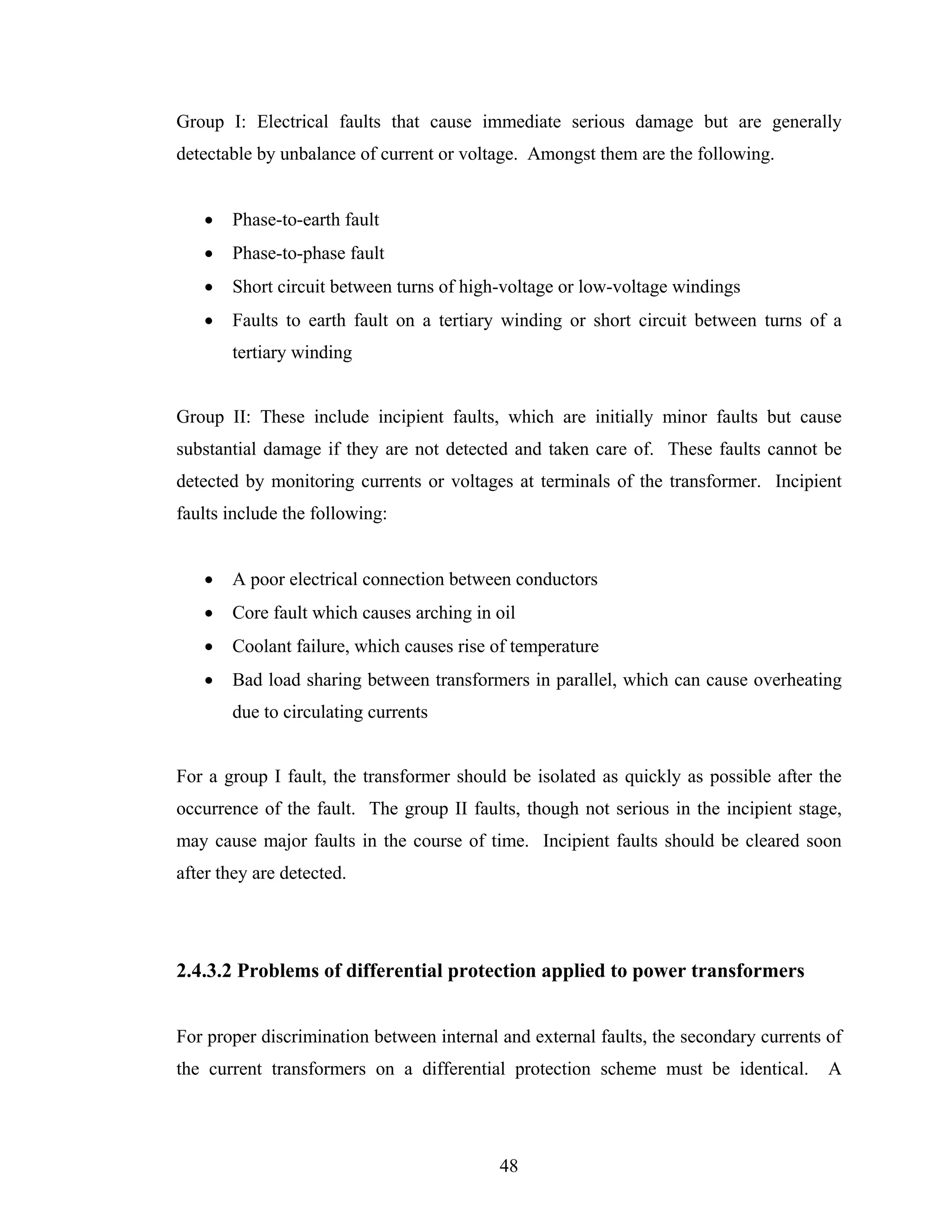 Group I: Electrical faults that cause immediate serious damage but are generally
detectable by unbalance of current or voltage. Amongst them are the following.


   •   Phase-to-earth fault
   •   Phase-to-phase fault
   •   Short circuit between turns of high-voltage or low-voltage windings
   •   Faults to earth fault on a tertiary winding or short circuit between turns of a
       tertiary winding


Group II: These include incipient faults, which are initially minor faults but cause
substantial damage if they are not detected and taken care of. These faults cannot be
detected by monitoring currents or voltages at terminals of the transformer. Incipient
faults include the following:


   •   A poor electrical connection between conductors
   •   Core fault which causes arching in oil
   •   Coolant failure, which causes rise of temperature
   •   Bad load sharing between transformers in parallel, which can cause overheating
       due to circulating currents


For a group I fault, the transformer should be isolated as quickly as possible after the
occurrence of the fault. The group II faults, though not serious in the incipient stage,
may cause major faults in the course of time. Incipient faults should be cleared soon
after they are detected.




2.4.3.2 Problems of differential protection applied to power transformers


For proper discrimination between internal and external faults, the secondary currents of
the current transformers on a differential protection scheme must be identical.        A




                                           48
 