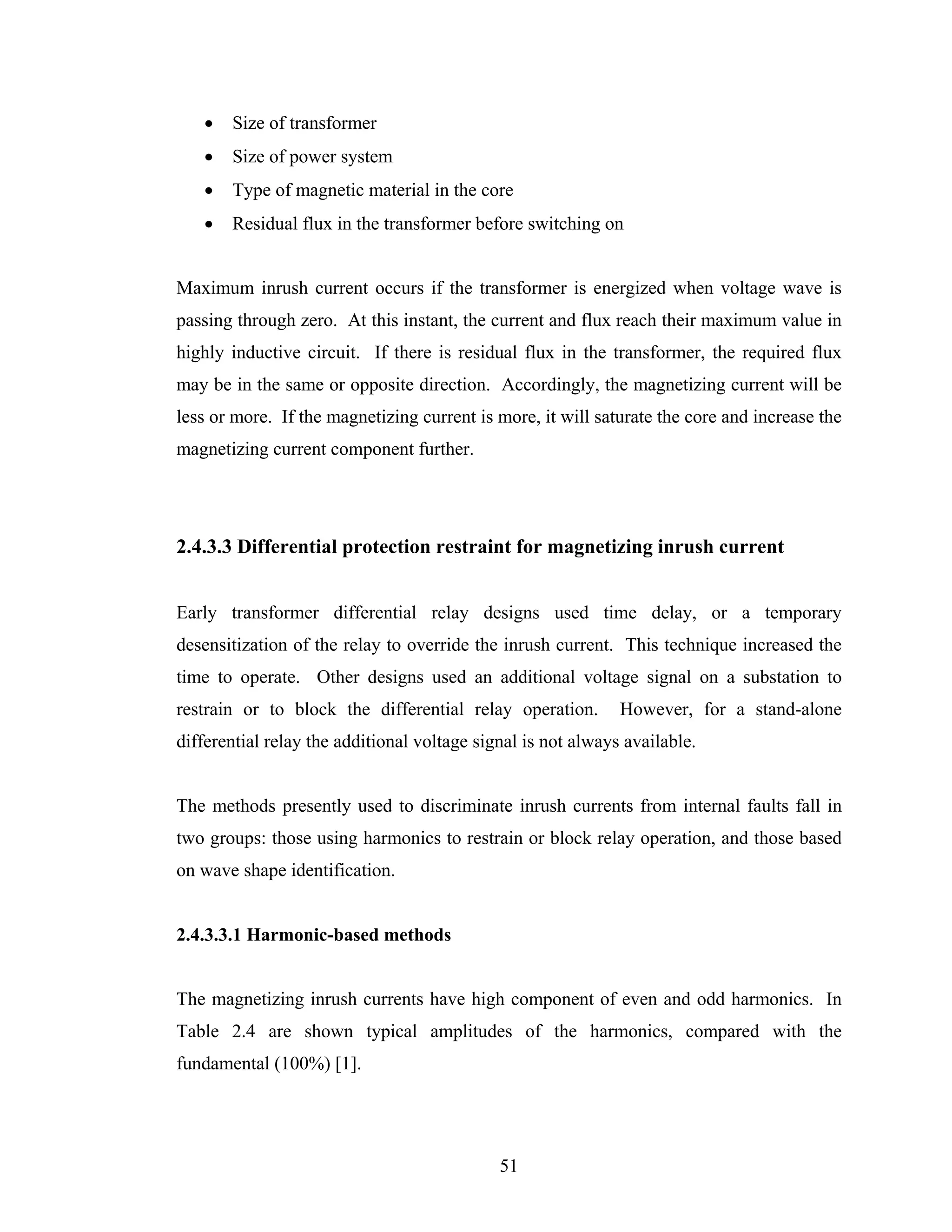 •   Size of transformer
   •   Size of power system
   •   Type of magnetic material in the core
   •   Residual flux in the transformer before switching on


Maximum inrush current occurs if the transformer is energized when voltage wave is
passing through zero. At this instant, the current and flux reach their maximum value in
highly inductive circuit. If there is residual flux in the transformer, the required flux
may be in the same or opposite direction. Accordingly, the magnetizing current will be
less or more. If the magnetizing current is more, it will saturate the core and increase the
magnetizing current component further.




2.4.3.3 Differential protection restraint for magnetizing inrush current


Early transformer differential relay designs used time delay, or a temporary
desensitization of the relay to override the inrush current. This technique increased the
time to operate. Other designs used an additional voltage signal on a substation to
restrain or to block the differential relay operation.        However, for a stand-alone
differential relay the additional voltage signal is not always available.


The methods presently used to discriminate inrush currents from internal faults fall in
two groups: those using harmonics to restrain or block relay operation, and those based
on wave shape identification.


2.4.3.3.1 Harmonic-based methods


The magnetizing inrush currents have high component of even and odd harmonics. In
Table 2.4 are shown typical amplitudes of the harmonics, compared with the
fundamental (100%) [1].




                                             51
 