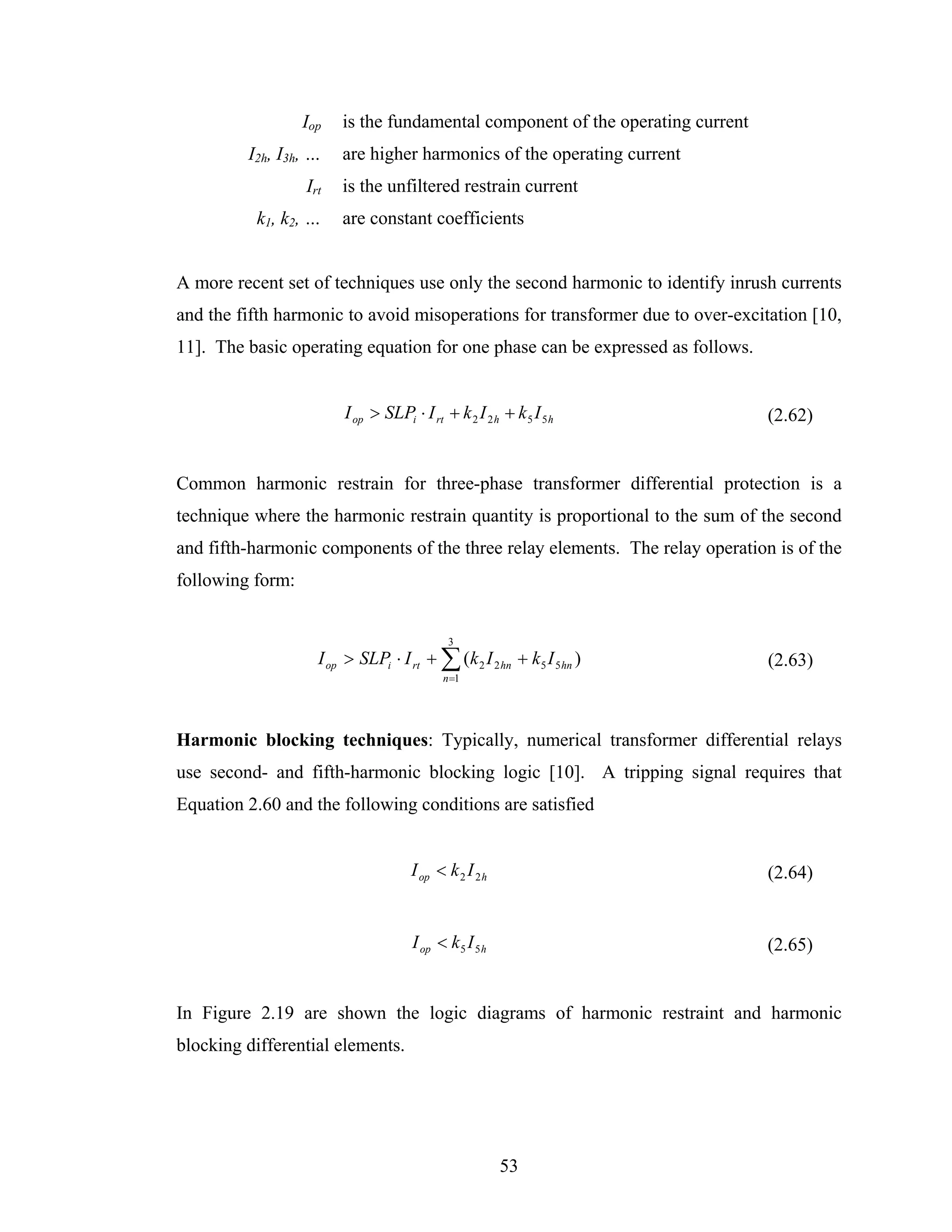 Iop   is the fundamental component of the operating current
         I2h, I3h, …    are higher harmonics of the operating current
                  Irt   is the unfiltered restrain current
          k1, k2, …     are constant coefficients


A more recent set of techniques use only the second harmonic to identify inrush currents
and the fifth harmonic to avoid misoperations for transformer due to over-excitation [10,
11]. The basic operating equation for one phase can be expressed as follows.


                        I op > SLPi ⋅ I rt + k 2 I 2 h + k 5 I 5 h              (2.62)


Common harmonic restrain for three-phase transformer differential protection is a
technique where the harmonic restrain quantity is proportional to the sum of the second
and fifth-harmonic components of the three relay elements. The relay operation is of the
following form:


                                            3
                    I op > SLPi ⋅ I rt + ∑ (k 2 I 2 hn + k5 I 5 hn )            (2.63)
                                           n =1




Harmonic blocking techniques: Typically, numerical transformer differential relays
use second- and fifth-harmonic blocking logic [10]. A tripping signal requires that
Equation 2.60 and the following conditions are satisfied


                                     I op < k 2 I 2 h                           (2.64)


                                     I op < k 5 I 5 h                           (2.65)


In Figure 2.19 are shown the logic diagrams of harmonic restraint and harmonic
blocking differential elements.




                                                        53
 