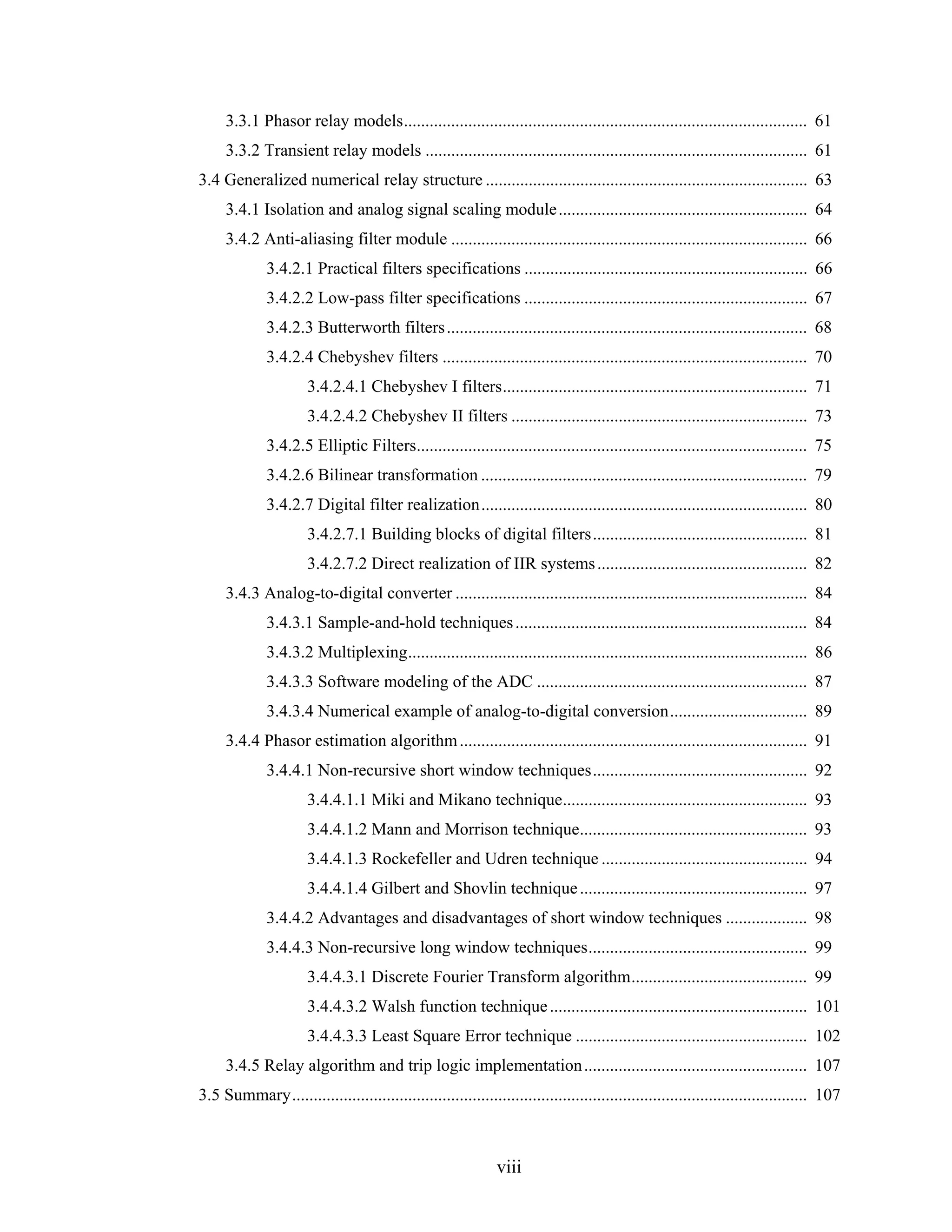 3.3.1 Phasor relay models.............................................................................................. 61
     3.3.2 Transient relay models ......................................................................................... 61
3.4 Generalized numerical relay structure ........................................................................... 63
     3.4.1 Isolation and analog signal scaling module .......................................................... 64
     3.4.2 Anti-aliasing filter module ................................................................................... 66
              3.4.2.1 Practical filters specifications .................................................................. 66
              3.4.2.2 Low-pass filter specifications .................................................................. 67
              3.4.2.3 Butterworth filters .................................................................................... 68
              3.4.2.4 Chebyshev filters ..................................................................................... 70
                      3.4.2.4.1 Chebyshev I filters....................................................................... 71
                      3.4.2.4.2 Chebyshev II filters ..................................................................... 73
              3.4.2.5 Elliptic Filters........................................................................................... 75
              3.4.2.6 Bilinear transformation ............................................................................ 79
              3.4.2.7 Digital filter realization............................................................................ 80
                      3.4.2.7.1 Building blocks of digital filters.................................................. 81
                      3.4.2.7.2 Direct realization of IIR systems ................................................. 82
     3.4.3 Analog-to-digital converter .................................................................................. 84
              3.4.3.1 Sample-and-hold techniques .................................................................... 84
              3.4.3.2 Multiplexing............................................................................................. 86
              3.4.3.3 Software modeling of the ADC ............................................................... 87
              3.4.3.4 Numerical example of analog-to-digital conversion................................ 89
     3.4.4 Phasor estimation algorithm ................................................................................. 91
              3.4.4.1 Non-recursive short window techniques.................................................. 92
                      3.4.4.1.1 Miki and Mikano technique......................................................... 93
                      3.4.4.1.2 Mann and Morrison technique..................................................... 93
                      3.4.4.1.3 Rockefeller and Udren technique ................................................ 94
                      3.4.4.1.4 Gilbert and Shovlin technique ..................................................... 97
              3.4.4.2 Advantages and disadvantages of short window techniques ................... 98
              3.4.4.3 Non-recursive long window techniques................................................... 99
                      3.4.4.3.1 Discrete Fourier Transform algorithm......................................... 99
                      3.4.4.3.2 Walsh function technique ............................................................ 101
                      3.4.4.3.3 Least Square Error technique ...................................................... 102
     3.4.5 Relay algorithm and trip logic implementation .................................................... 107
3.5 Summary........................................................................................................................ 107



                                                              viii
 