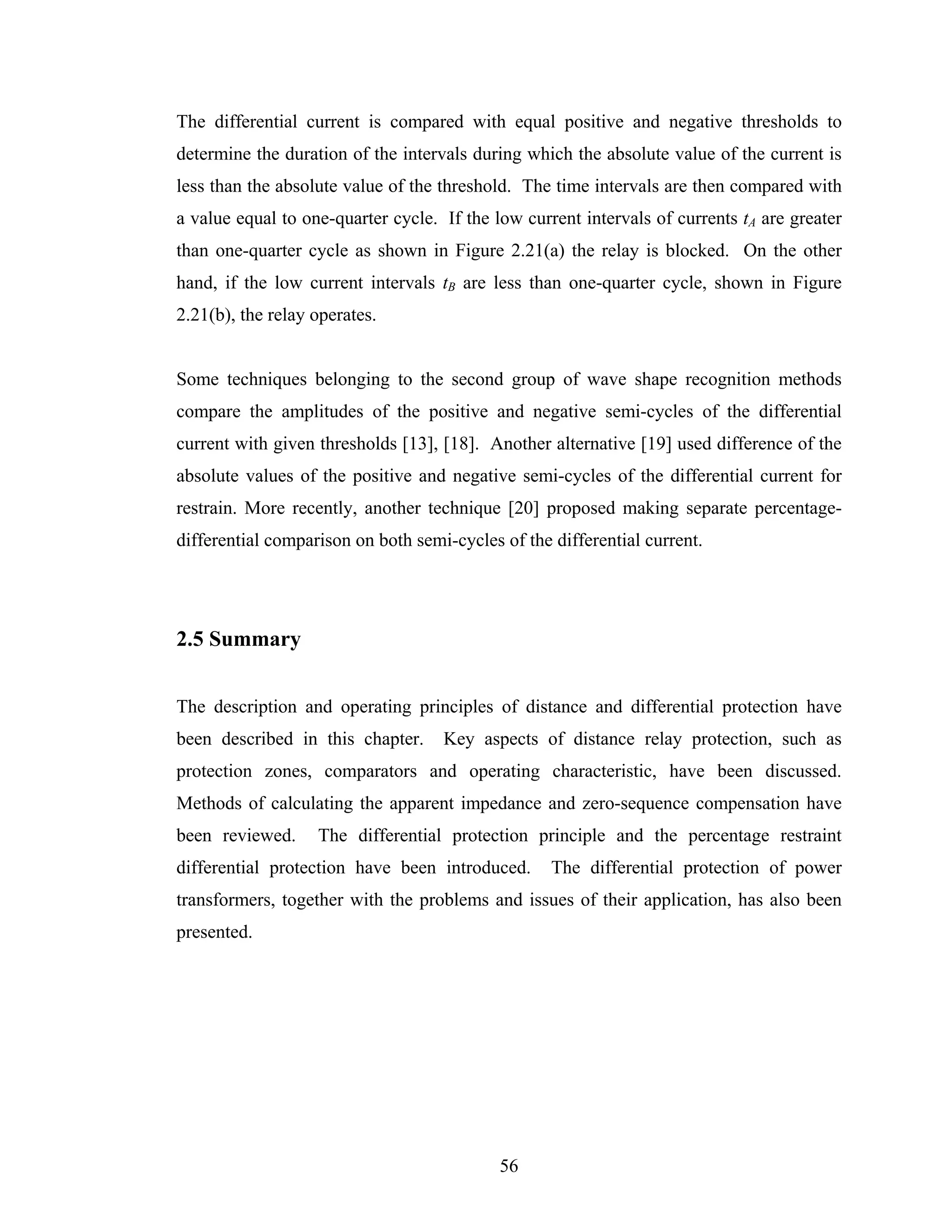 The differential current is compared with equal positive and negative thresholds to
determine the duration of the intervals during which the absolute value of the current is
less than the absolute value of the threshold. The time intervals are then compared with
a value equal to one-quarter cycle. If the low current intervals of currents tA are greater
than one-quarter cycle as shown in Figure 2.21(a) the relay is blocked. On the other
hand, if the low current intervals tB are less than one-quarter cycle, shown in Figure
                                      B




2.21(b), the relay operates.


Some techniques belonging to the second group of wave shape recognition methods
compare the amplitudes of the positive and negative semi-cycles of the differential
current with given thresholds [13], [18]. Another alternative [19] used difference of the
absolute values of the positive and negative semi-cycles of the differential current for
restrain. More recently, another technique [20] proposed making separate percentage-
differential comparison on both semi-cycles of the differential current.




2.5 Summary


The description and operating principles of distance and differential protection have
been described in this chapter.     Key aspects of distance relay protection, such as
protection zones, comparators and operating characteristic, have been discussed.
Methods of calculating the apparent impedance and zero-sequence compensation have
been reviewed.     The differential protection principle and the percentage restraint
differential protection have been introduced.      The differential protection of power
transformers, together with the problems and issues of their application, has also been
presented.




                                            56
 