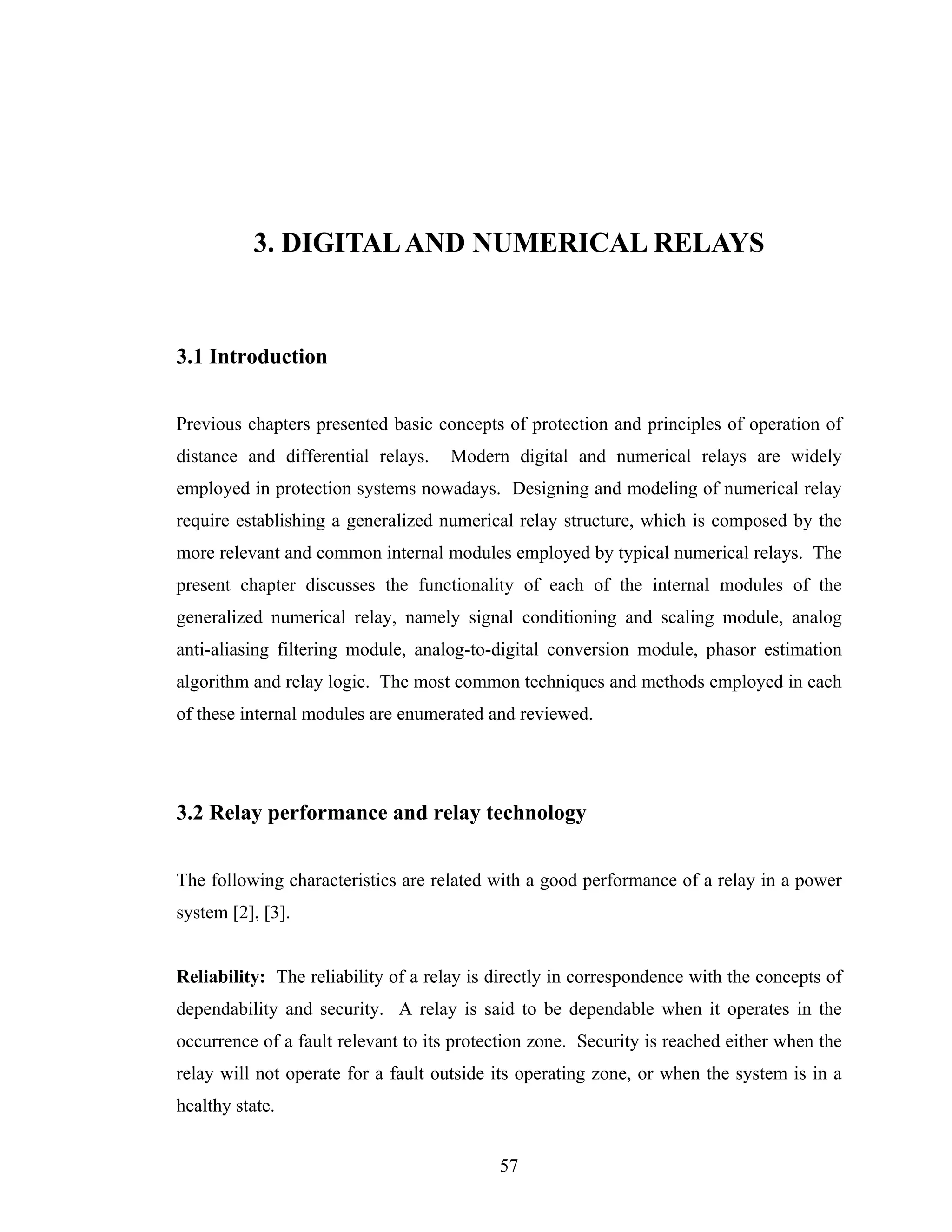 3. DIGITAL AND NUMERICAL RELAYS


3.1 Introduction


Previous chapters presented basic concepts of protection and principles of operation of
distance and differential relays.    Modern digital and numerical relays are widely
employed in protection systems nowadays. Designing and modeling of numerical relay
require establishing a generalized numerical relay structure, which is composed by the
more relevant and common internal modules employed by typical numerical relays. The
present chapter discusses the functionality of each of the internal modules of the
generalized numerical relay, namely signal conditioning and scaling module, analog
anti-aliasing filtering module, analog-to-digital conversion module, phasor estimation
algorithm and relay logic. The most common techniques and methods employed in each
of these internal modules are enumerated and reviewed.




3.2 Relay performance and relay technology


The following characteristics are related with a good performance of a relay in a power
system [2], [3].


Reliability: The reliability of a relay is directly in correspondence with the concepts of
dependability and security. A relay is said to be dependable when it operates in the
occurrence of a fault relevant to its protection zone. Security is reached either when the
relay will not operate for a fault outside its operating zone, or when the system is in a
healthy state.


                                           57
 