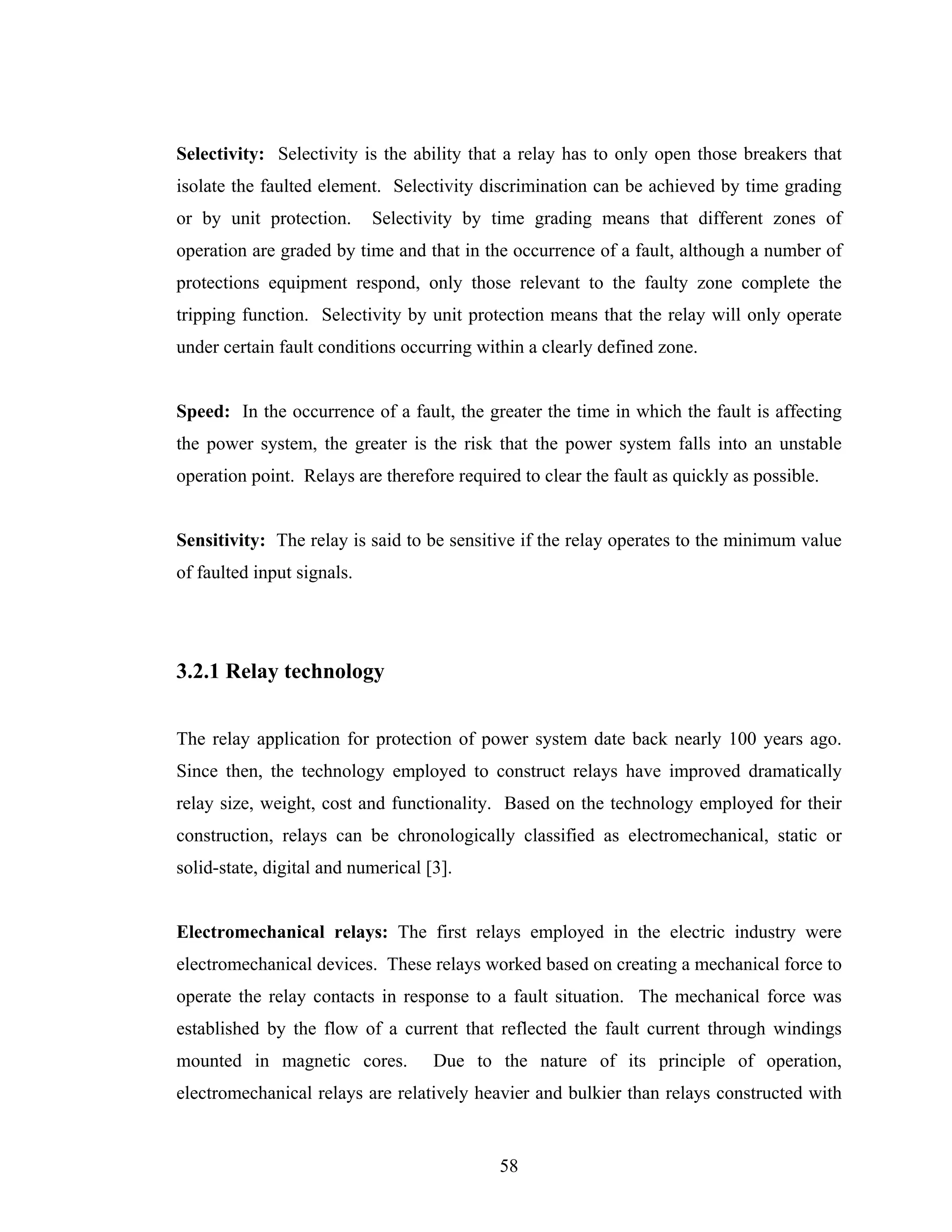 Selectivity: Selectivity is the ability that a relay has to only open those breakers that
isolate the faulted element. Selectivity discrimination can be achieved by time grading
or by unit protection.      Selectivity by time grading means that different zones of
operation are graded by time and that in the occurrence of a fault, although a number of
protections equipment respond, only those relevant to the faulty zone complete the
tripping function. Selectivity by unit protection means that the relay will only operate
under certain fault conditions occurring within a clearly defined zone.


Speed: In the occurrence of a fault, the greater the time in which the fault is affecting
the power system, the greater is the risk that the power system falls into an unstable
operation point. Relays are therefore required to clear the fault as quickly as possible.


Sensitivity: The relay is said to be sensitive if the relay operates to the minimum value
of faulted input signals.




3.2.1 Relay technology


The relay application for protection of power system date back nearly 100 years ago.
Since then, the technology employed to construct relays have improved dramatically
relay size, weight, cost and functionality. Based on the technology employed for their
construction, relays can be chronologically classified as electromechanical, static or
solid-state, digital and numerical [3].


Electromechanical relays: The first relays employed in the electric industry were
electromechanical devices. These relays worked based on creating a mechanical force to
operate the relay contacts in response to a fault situation. The mechanical force was
established by the flow of a current that reflected the fault current through windings
mounted in magnetic cores.          Due to the nature of its principle of operation,
electromechanical relays are relatively heavier and bulkier than relays constructed with


                                            58
 