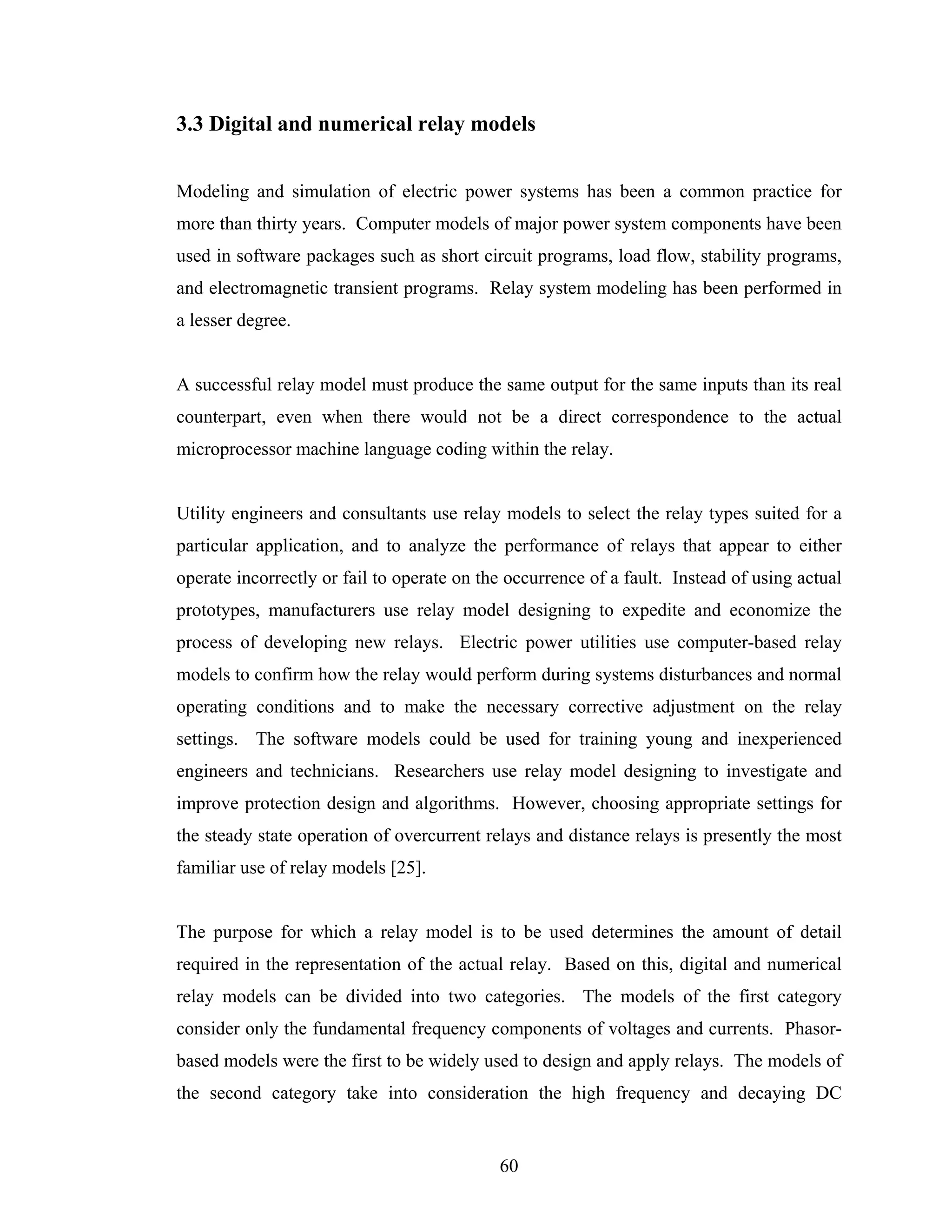 3.3 Digital and numerical relay models


Modeling and simulation of electric power systems has been a common practice for
more than thirty years. Computer models of major power system components have been
used in software packages such as short circuit programs, load flow, stability programs,
and electromagnetic transient programs. Relay system modeling has been performed in
a lesser degree.


A successful relay model must produce the same output for the same inputs than its real
counterpart, even when there would not be a direct correspondence to the actual
microprocessor machine language coding within the relay.


Utility engineers and consultants use relay models to select the relay types suited for a
particular application, and to analyze the performance of relays that appear to either
operate incorrectly or fail to operate on the occurrence of a fault. Instead of using actual
prototypes, manufacturers use relay model designing to expedite and economize the
process of developing new relays. Electric power utilities use computer-based relay
models to confirm how the relay would perform during systems disturbances and normal
operating conditions and to make the necessary corrective adjustment on the relay
settings. The software models could be used for training young and inexperienced
engineers and technicians. Researchers use relay model designing to investigate and
improve protection design and algorithms. However, choosing appropriate settings for
the steady state operation of overcurrent relays and distance relays is presently the most
familiar use of relay models [25].


The purpose for which a relay model is to be used determines the amount of detail
required in the representation of the actual relay. Based on this, digital and numerical
relay models can be divided into two categories. The models of the first category
consider only the fundamental frequency components of voltages and currents. Phasor-
based models were the first to be widely used to design and apply relays. The models of
the second category take into consideration the high frequency and decaying DC


                                            60
 