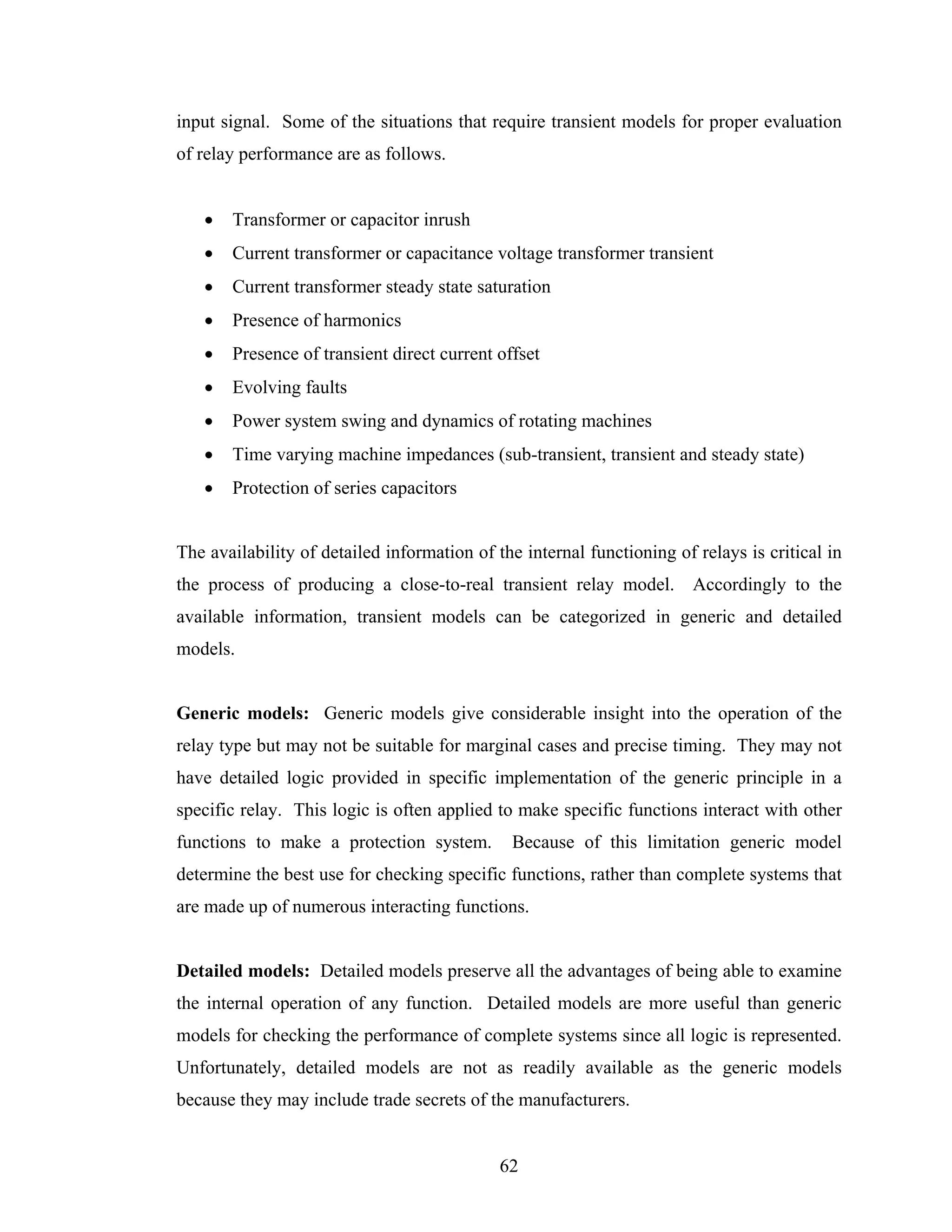 input signal. Some of the situations that require transient models for proper evaluation
of relay performance are as follows.


   •   Transformer or capacitor inrush
   •   Current transformer or capacitance voltage transformer transient
   •   Current transformer steady state saturation
   •   Presence of harmonics
   •   Presence of transient direct current offset
   •   Evolving faults
   •   Power system swing and dynamics of rotating machines
   •   Time varying machine impedances (sub-transient, transient and steady state)
   •   Protection of series capacitors


The availability of detailed information of the internal functioning of relays is critical in
the process of producing a close-to-real transient relay model. Accordingly to the
available information, transient models can be categorized in generic and detailed
models.


Generic models: Generic models give considerable insight into the operation of the
relay type but may not be suitable for marginal cases and precise timing. They may not
have detailed logic provided in specific implementation of the generic principle in a
specific relay. This logic is often applied to make specific functions interact with other
functions to make a protection system.        Because of this limitation generic model
determine the best use for checking specific functions, rather than complete systems that
are made up of numerous interacting functions.


Detailed models: Detailed models preserve all the advantages of being able to examine
the internal operation of any function. Detailed models are more useful than generic
models for checking the performance of complete systems since all logic is represented.
Unfortunately, detailed models are not as readily available as the generic models
because they may include trade secrets of the manufacturers.


                                             62
 