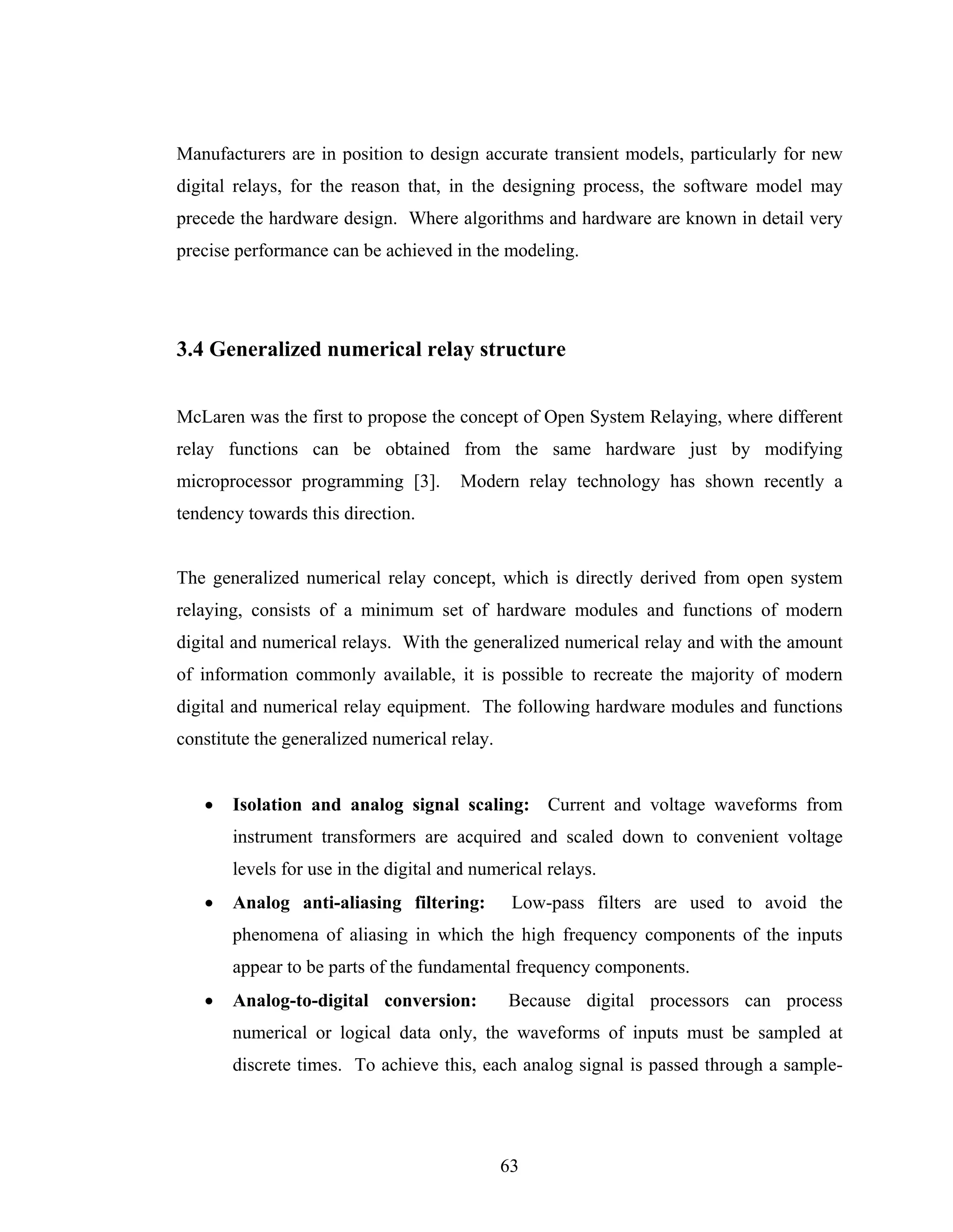 Manufacturers are in position to design accurate transient models, particularly for new
digital relays, for the reason that, in the designing process, the software model may
precede the hardware design. Where algorithms and hardware are known in detail very
precise performance can be achieved in the modeling.




3.4 Generalized numerical relay structure


McLaren was the first to propose the concept of Open System Relaying, where different
relay functions can be obtained from the same hardware just by modifying
microprocessor programming [3].       Modern relay technology has shown recently a
tendency towards this direction.


The generalized numerical relay concept, which is directly derived from open system
relaying, consists of a minimum set of hardware modules and functions of modern
digital and numerical relays. With the generalized numerical relay and with the amount
of information commonly available, it is possible to recreate the majority of modern
digital and numerical relay equipment. The following hardware modules and functions
constitute the generalized numerical relay.


   •   Isolation and analog signal scaling: Current and voltage waveforms from
       instrument transformers are acquired and scaled down to convenient voltage
       levels for use in the digital and numerical relays.
   •   Analog anti-aliasing filtering:         Low-pass filters are used to avoid the
       phenomena of aliasing in which the high frequency components of the inputs
       appear to be parts of the fundamental frequency components.
   •   Analog-to-digital conversion:          Because digital processors can process
       numerical or logical data only, the waveforms of inputs must be sampled at
       discrete times. To achieve this, each analog signal is passed through a sample-




                                              63
 