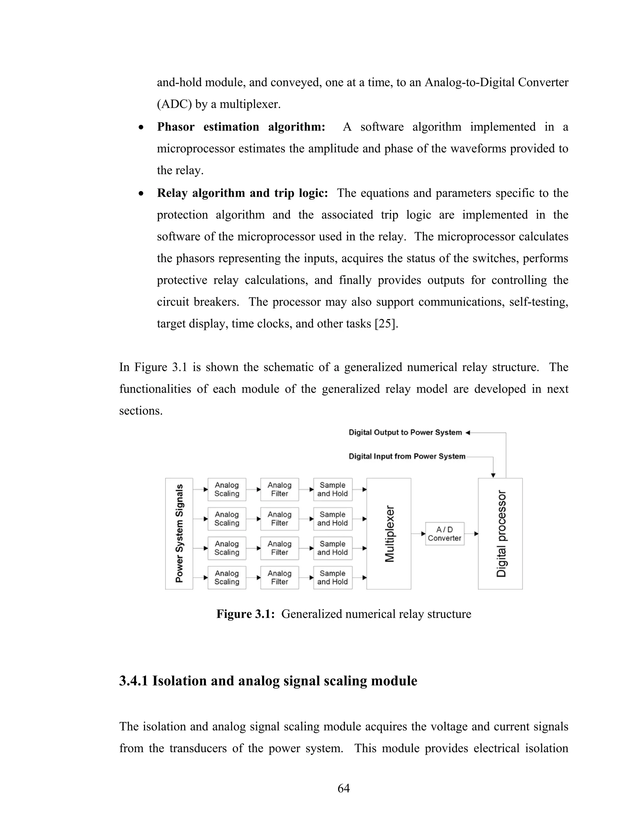 and-hold module, and conveyed, one at a time, to an Analog-to-Digital Converter
       (ADC) by a multiplexer.
   •   Phasor estimation algorithm:          A software algorithm implemented in a
       microprocessor estimates the amplitude and phase of the waveforms provided to
       the relay.
   •   Relay algorithm and trip logic: The equations and parameters specific to the
       protection algorithm and the associated trip logic are implemented in the
       software of the microprocessor used in the relay. The microprocessor calculates
       the phasors representing the inputs, acquires the status of the switches, performs
       protective relay calculations, and finally provides outputs for controlling the
       circuit breakers. The processor may also support communications, self-testing,
       target display, time clocks, and other tasks [25].


In Figure 3.1 is shown the schematic of a generalized numerical relay structure. The
functionalities of each module of the generalized relay model are developed in next
sections.




                    Figure 3.1: Generalized numerical relay structure




3.4.1 Isolation and analog signal scaling module


The isolation and analog signal scaling module acquires the voltage and current signals
from the transducers of the power system. This module provides electrical isolation


                                            64
 