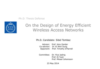 On the Design of Energy Efficient
Wireless Access Networks
Ph.D. Thesis Defense
Ph.D. Candidate: Sibel Tombaz
Advisor: Prof. Jens Zander
Co-advisor: Dr. Ki Won Sung
Opponent: Prof. Timothy O'Farrell
Committee: Dr. Ylva Jading
Prof. Di Yuan
Prof. Mikael Johansson
23 May 2014
 
