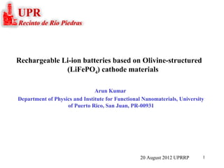 1
Arun Kumar
Department of Physics and Institute for Functional Nanomaterials, University
of Puerto Rico, San Juan, PR-00931
Rechargeable Li-ion batteries based on Olivine-structured
(LiFePO4) cathode materials
20 August 2012 UPRRP
 
