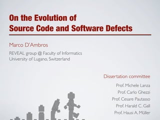 On the Evolution of
Source Code and Software Defects
Marco D’Ambros
REVEAL group @ Faculty of Informatics
University of Lugano, Switzerland


                                        Dissertation committee
                                              Prof. Michele Lanza
                                              Prof. Carlo Ghezzi
                                           Prof. Cesare Pautasso
                                             Prof. Harald C. Gall
                                             Prof. Hausi A. Müller
 