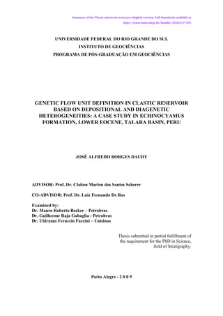 Summary of the Thesis and work structure: English version. Full download available at
                                                        http://www.lume.ufrgs.br/handle/10183/17391




           UNIVERSIDADE FEDERAL DO RIO GRANDE DO SUL
                        INSTITUTO DE GEOCIÊNCIAS
          PROGRAMA DE PÓS-GRADUAÇÃO EM GEOCIÊNCIAS




 GENETIC FLOW UNIT DEFINITION IN CLASTIC RESERVOIR
      BASED ON DEPOSITIONAL AND DIAGENETIC
  HETEROGENEITIES: A CASE STUDY IN ECHINOCYAMUS
   FORMATION, LOWER EOCENE, TALARA BASIN, PERU




                      JOSÉ ALFREDO BORGES DAUDT




ADVISOR: Prof. Dr. Claiton Marlon dos Santos Scherer

CO-ADVISOR: Prof. Dr. Luiz Fernando De Ros

Examined by:
Dr. Mauro Roberto Becker – Petrobras
Dr. Guilherme Raja Gabaglia - Petrobras
Dr. Ubiratan Feruccio Faccini – Unisinos


                                                    Thesis submitted in partial fulfillment of
                                                     the requirement for the PhD in Science,
                                                                       field of Stratigraphy.




                                 Porto Alegre - 2 0 0 9
 