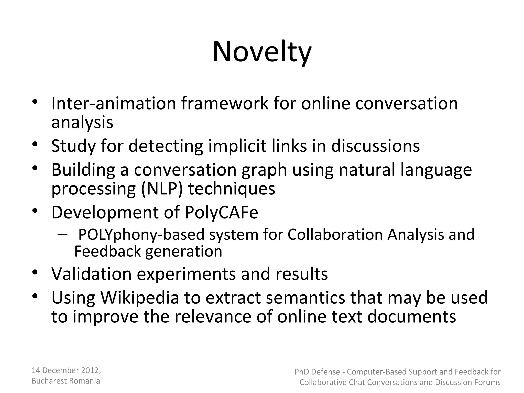 Novelty
• Inter-animation framework for online conversation
  analysis
• Study for detecting implicit links in discussions
• Building a conversation graph using natural language
  processing (NLP) techniques
• Development of PolyCAFe
      – POLYphony-based system for Collaboration Analysis and
        Feedback generation
• Validation experiments and results
• Using Wikipedia to extract semantics that may be used
  to improve the relevance of online text documents

14 December 2012,                    PhD Defense - Computer-Based Support and Feedback for
Bucharest Romania                     Collaborative Chat Conversations and Discussion Forums
 