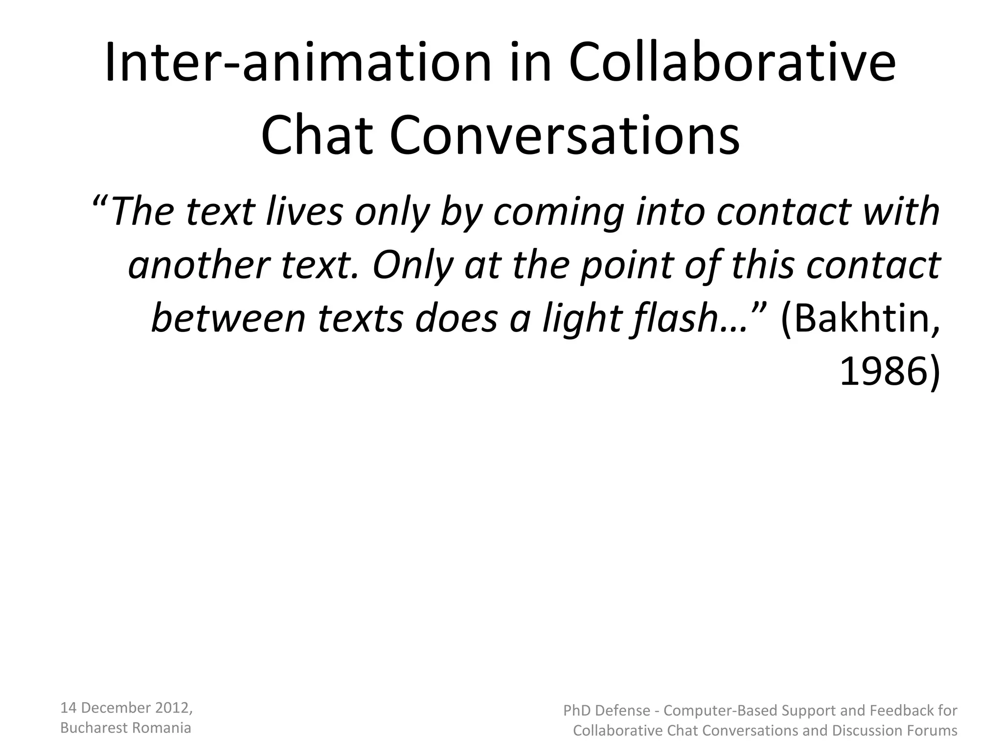 Inter-animation in Collaborative
            Chat Conversations
   “The text lives only by coming into contact with
     another text. Only at the point of this contact
      between texts does a light flash…” (Bakhtin,
                                               1986)




14 December 2012,             PhD Defense - Computer-Based Support and Feedback for
Bucharest Romania              Collaborative Chat Conversations and Discussion Forums
 