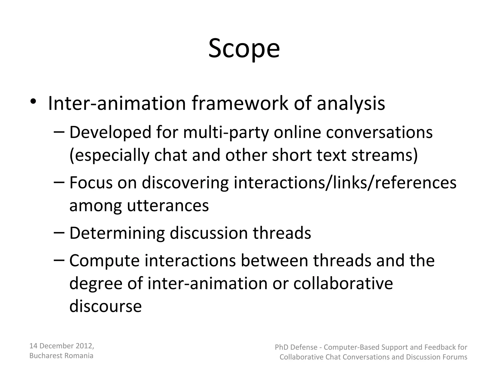Scope
• Inter-animation framework of analysis
      – Developed for multi-party online conversations
        (especially chat and other short text streams)
      – Focus on discovering interactions/links/references
        among utterances
      – Determining discussion threads
      – Compute interactions between threads and the
        degree of inter-animation or collaborative
        discourse
14 December 2012,                 PhD Defense - Computer-Based Support and Feedback for
Bucharest Romania                  Collaborative Chat Conversations and Discussion Forums
 
