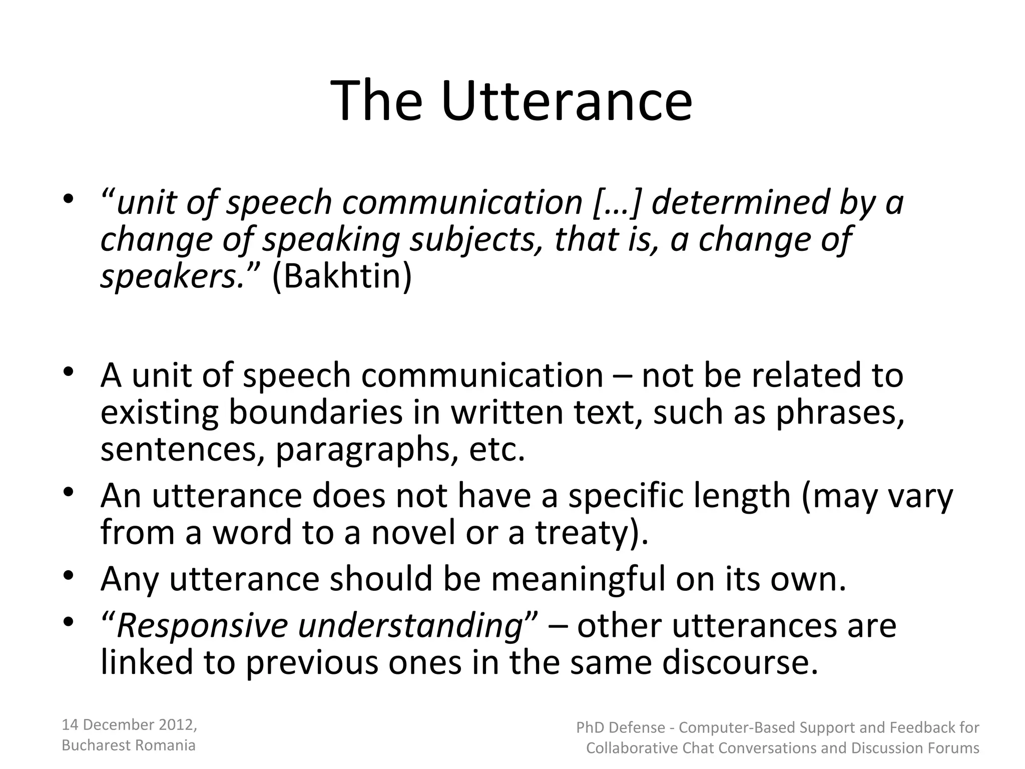 The Utterance
• “unit of speech communication […] determined by a
  change of speaking subjects, that is, a change of
  speakers.” (Bakhtin)

• A unit of speech communication – not be related to
  existing boundaries in written text, such as phrases,
  sentences, paragraphs, etc.
• An utterance does not have a specific length (may vary
  from a word to a novel or a treaty).
• Any utterance should be meaningful on its own.
• “Responsive understanding” – other utterances are
  linked to previous ones in the same discourse.
14 December 2012,               PhD Defense - Computer-Based Support and Feedback for
Bucharest Romania                Collaborative Chat Conversations and Discussion Forums
 