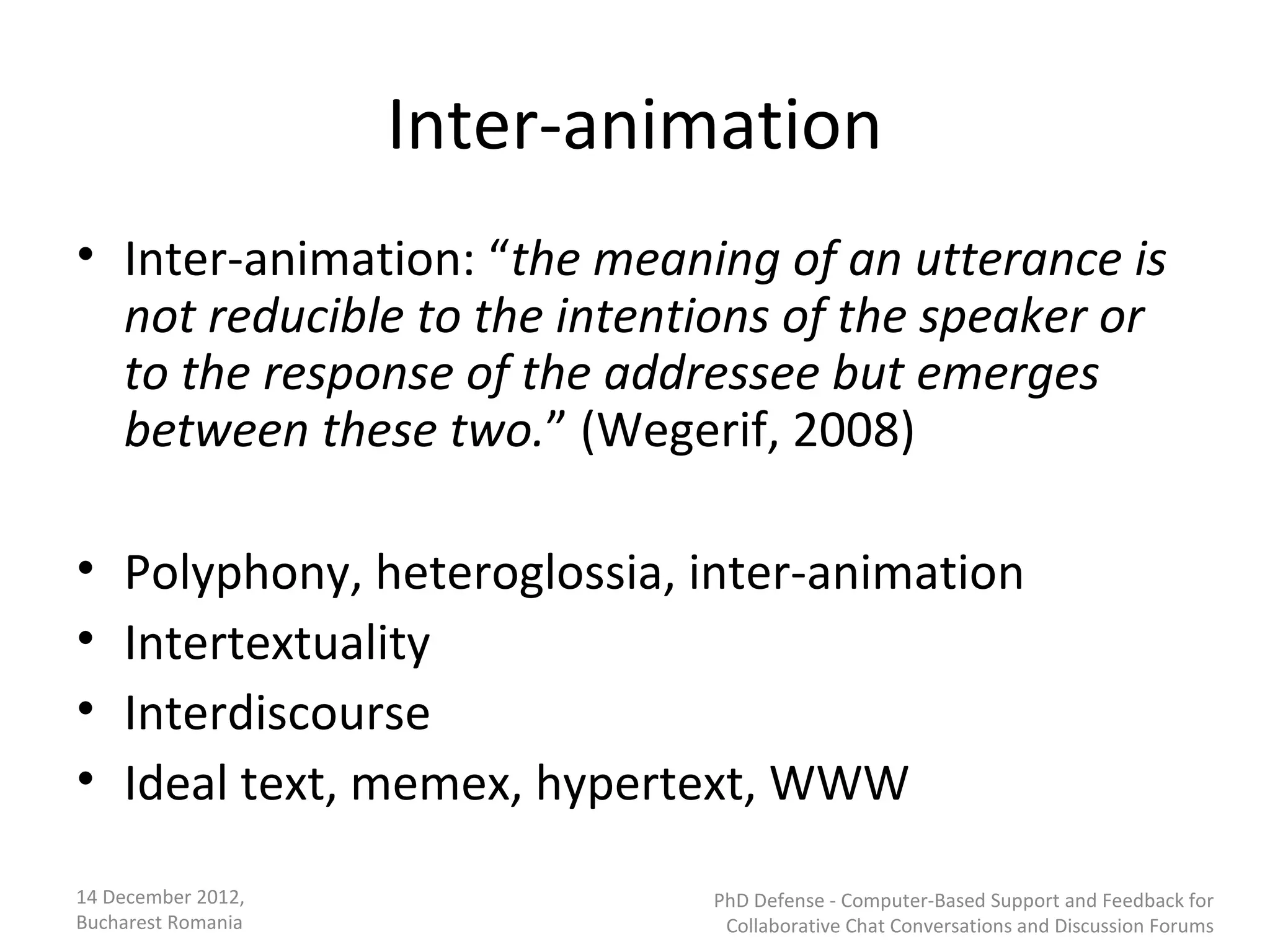 Inter-animation
• Inter-animation: “the meaning of an utterance is
  not reducible to the intentions of the speaker or
  to the response of the addressee but emerges
  between these two.” (Wegerif, 2008)

•   Polyphony, heteroglossia, inter-animation
•   Intertextuality
•   Interdiscourse
•   Ideal text, memex, hypertext, WWW
14 December 2012,             PhD Defense - Computer-Based Support and Feedback for
Bucharest Romania              Collaborative Chat Conversations and Discussion Forums
 