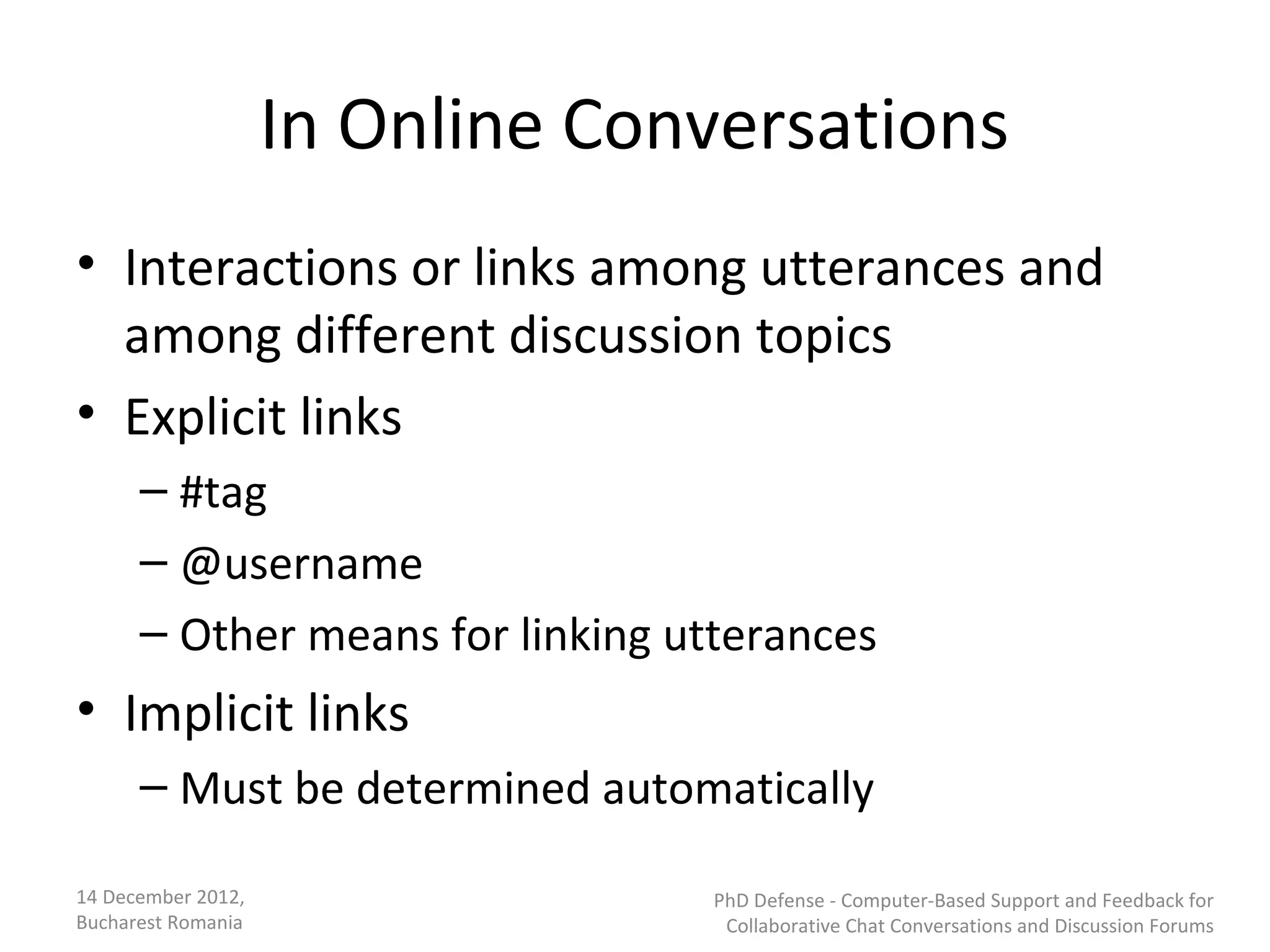 In Online Conversations
• Interactions or links among utterances and
  among different discussion topics
• Explicit links
      – #tag
      – @username
      – Other means for linking utterances
• Implicit links
      – Must be determined automatically

14 December 2012,                 PhD Defense - Computer-Based Support and Feedback for
Bucharest Romania                  Collaborative Chat Conversations and Discussion Forums
 