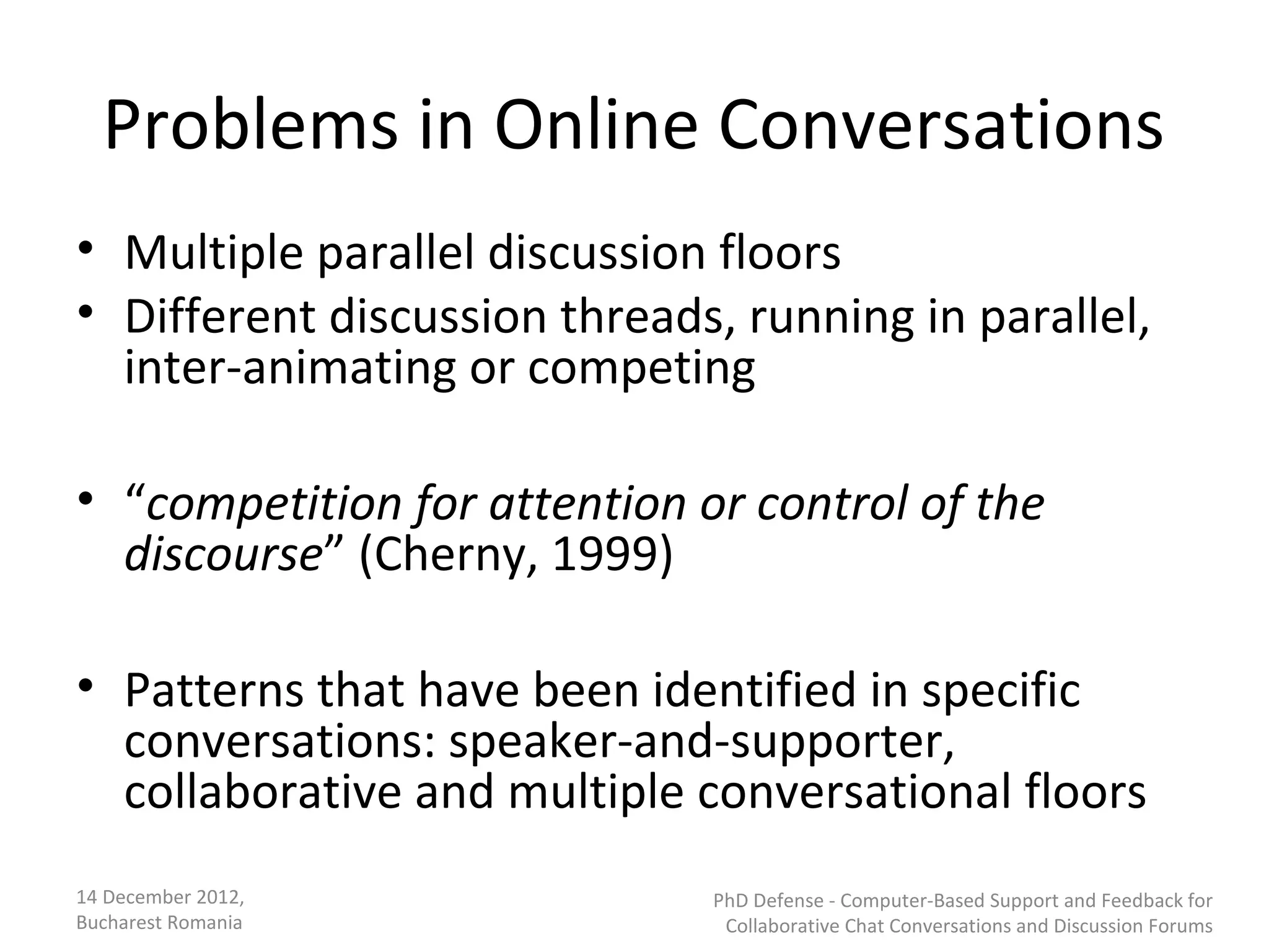 Problems in Online Conversations
• Multiple parallel discussion floors
• Different discussion threads, running in parallel,
  inter-animating or competing

• “competition for attention or control of the
  discourse” (Cherny, 1999)

• Patterns that have been identified in specific
  conversations: speaker-and-supporter,
  collaborative and multiple conversational floors
14 December 2012,             PhD Defense - Computer-Based Support and Feedback for
Bucharest Romania              Collaborative Chat Conversations and Discussion Forums
 