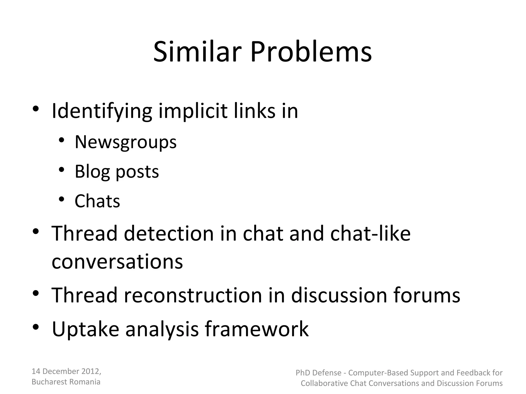 Similar Problems
• Identifying implicit links in
      • Newsgroups
      • Blog posts
      • Chats
• Thread detection in chat and chat-like
  conversations
• Thread reconstruction in discussion forums
• Uptake analysis framework
14 December 2012,             PhD Defense - Computer-Based Support and Feedback for
Bucharest Romania              Collaborative Chat Conversations and Discussion Forums
 