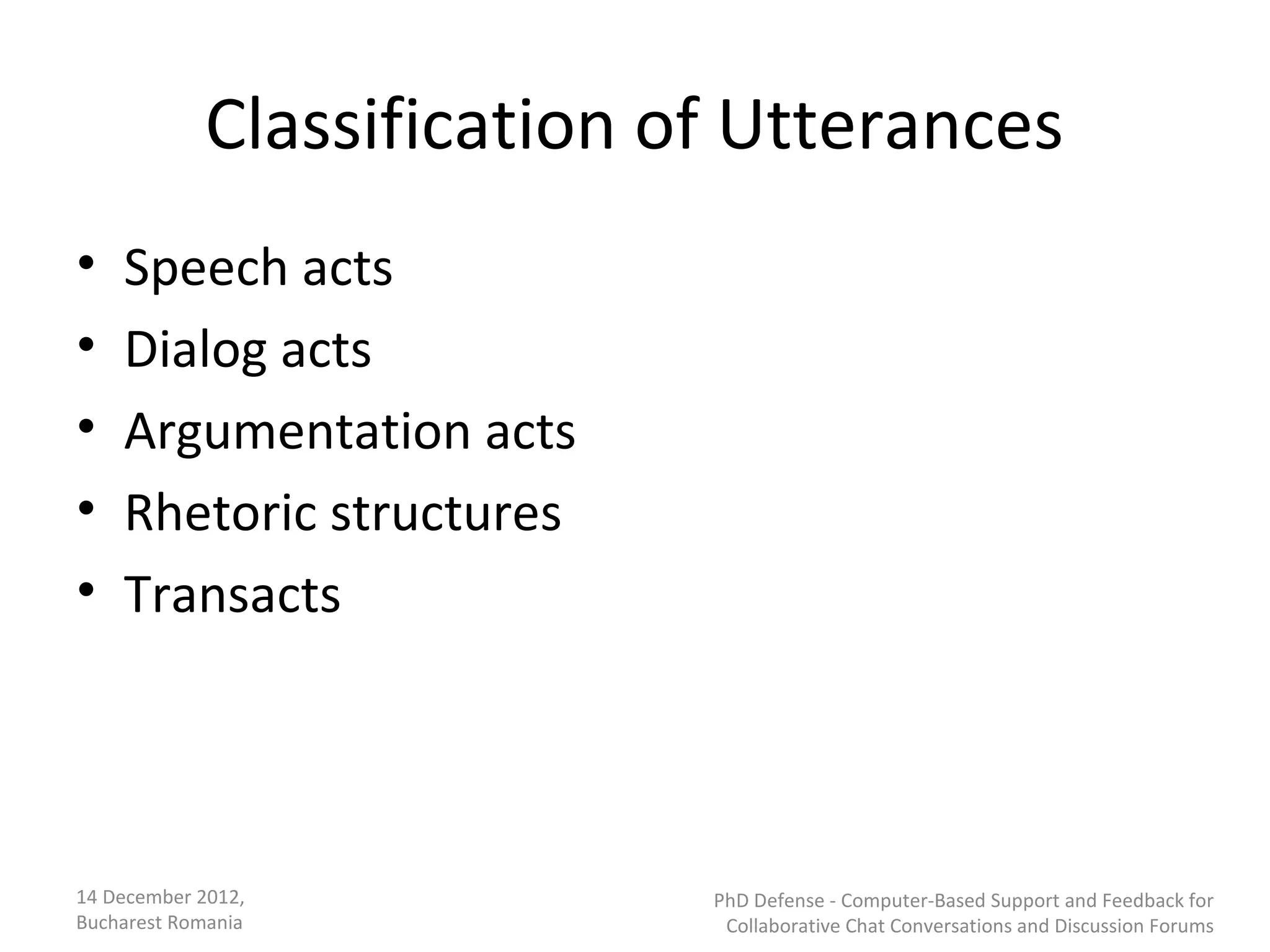 Classification of Utterances
•   Speech acts
•   Dialog acts
•   Argumentation acts
•   Rhetoric structures
•   Transacts




14 December 2012,           PhD Defense - Computer-Based Support and Feedback for
Bucharest Romania            Collaborative Chat Conversations and Discussion Forums
 