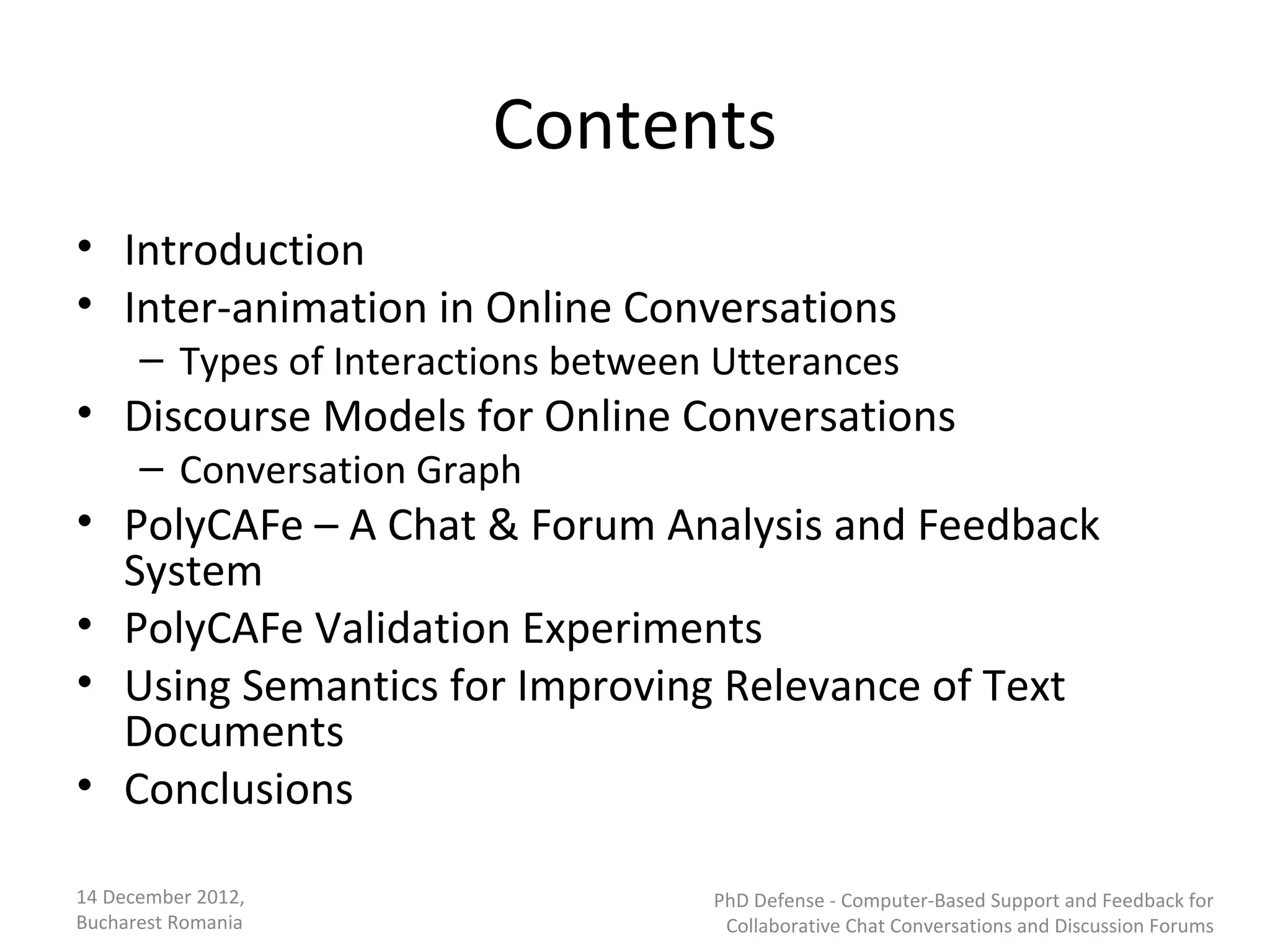 Contents
• Introduction
• Inter-animation in Online Conversations
      – Types of Interactions between Utterances
• Discourse Models for Online Conversations
      – Conversation Graph
• PolyCAFe – A Chat & Forum Analysis and Feedback
  System
• PolyCAFe Validation Experiments
• Using Semantics for Improving Relevance of Text
  Documents
• Conclusions

14 December 2012,                    PhD Defense - Computer-Based Support and Feedback for
Bucharest Romania                     Collaborative Chat Conversations and Discussion Forums
 
