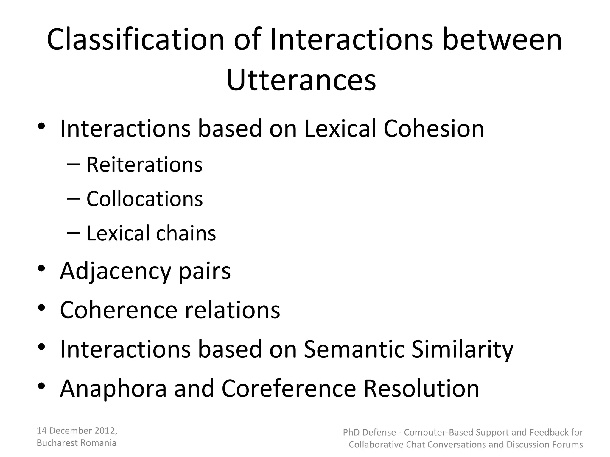 Classification of Interactions between
                  Utterances
• Interactions based on Lexical Cohesion
      – Reiterations
      – Collocations
      – Lexical chains
•   Adjacency pairs
•   Coherence relations
•   Interactions based on Semantic Similarity
•   Anaphora and Coreference Resolution
14 December 2012,            PhD Defense - Computer-Based Support and Feedback for
Bucharest Romania             Collaborative Chat Conversations and Discussion Forums
 
