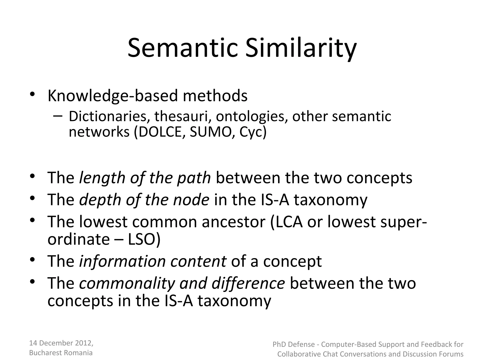 Semantic Similarity
• Knowledge-based methods
      – Dictionaries, thesauri, ontologies, other semantic
        networks (DOLCE, SUMO, Cyc)

• The length of the path between the two concepts
• The depth of the node in the IS-A taxonomy
• The lowest common ancestor (LCA or lowest super-
  ordinate – LSO)
• The information content of a concept
• The commonality and difference between the two
  concepts in the IS-A taxonomy

14 December 2012,                      PhD Defense - Computer-Based Support and Feedback for
Bucharest Romania                       Collaborative Chat Conversations and Discussion Forums
 