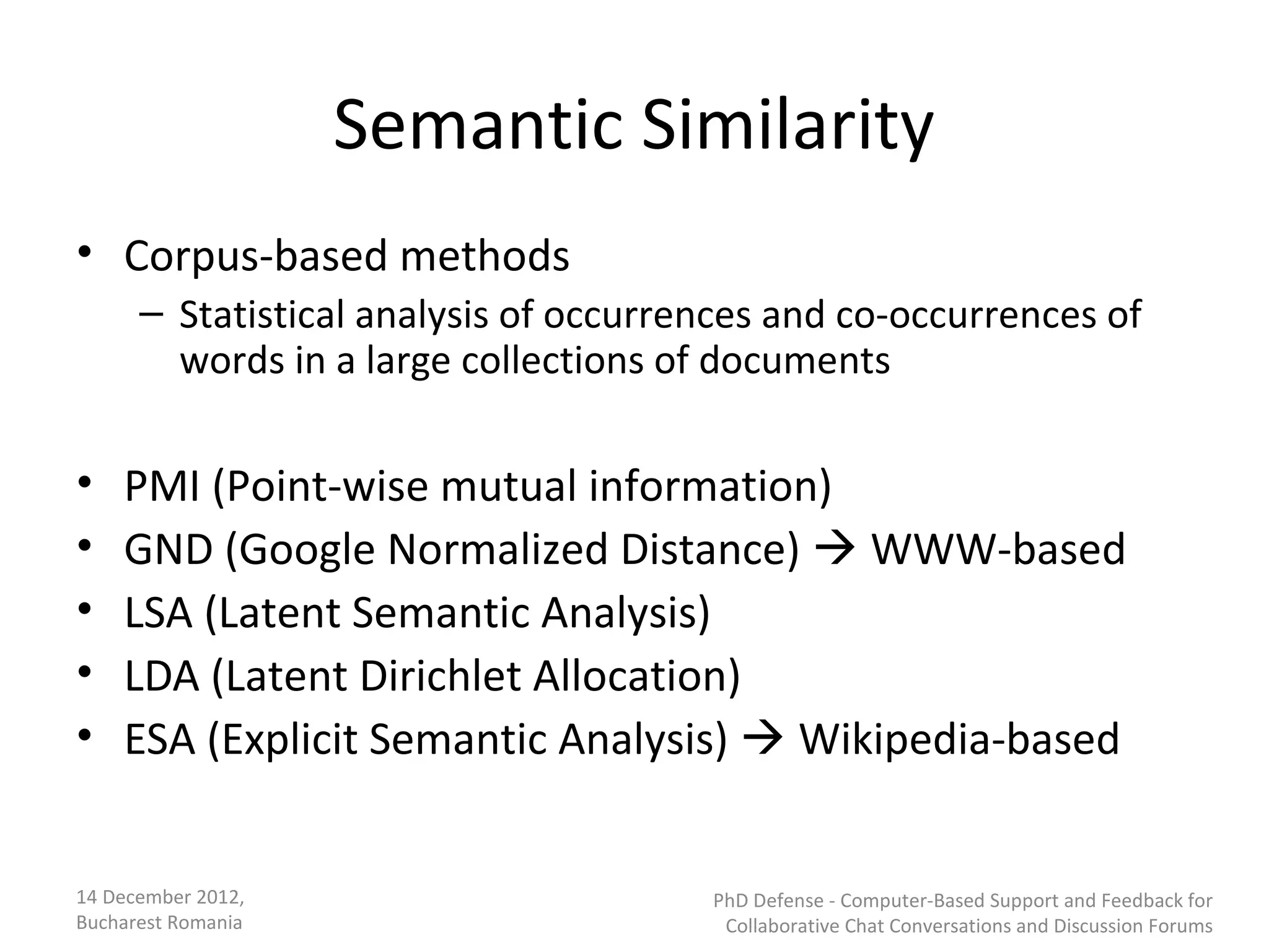 Semantic Similarity
• Corpus-based methods
      – Statistical analysis of occurrences and co-occurrences of
        words in a large collections of documents

•   PMI (Point-wise mutual information)
•   GND (Google Normalized Distance)  WWW-based
•   LSA (Latent Semantic Analysis)
•   LDA (Latent Dirichlet Allocation)
•   ESA (Explicit Semantic Analysis)  Wikipedia-based


14 December 2012,                      PhD Defense - Computer-Based Support and Feedback for
Bucharest Romania                       Collaborative Chat Conversations and Discussion Forums
 