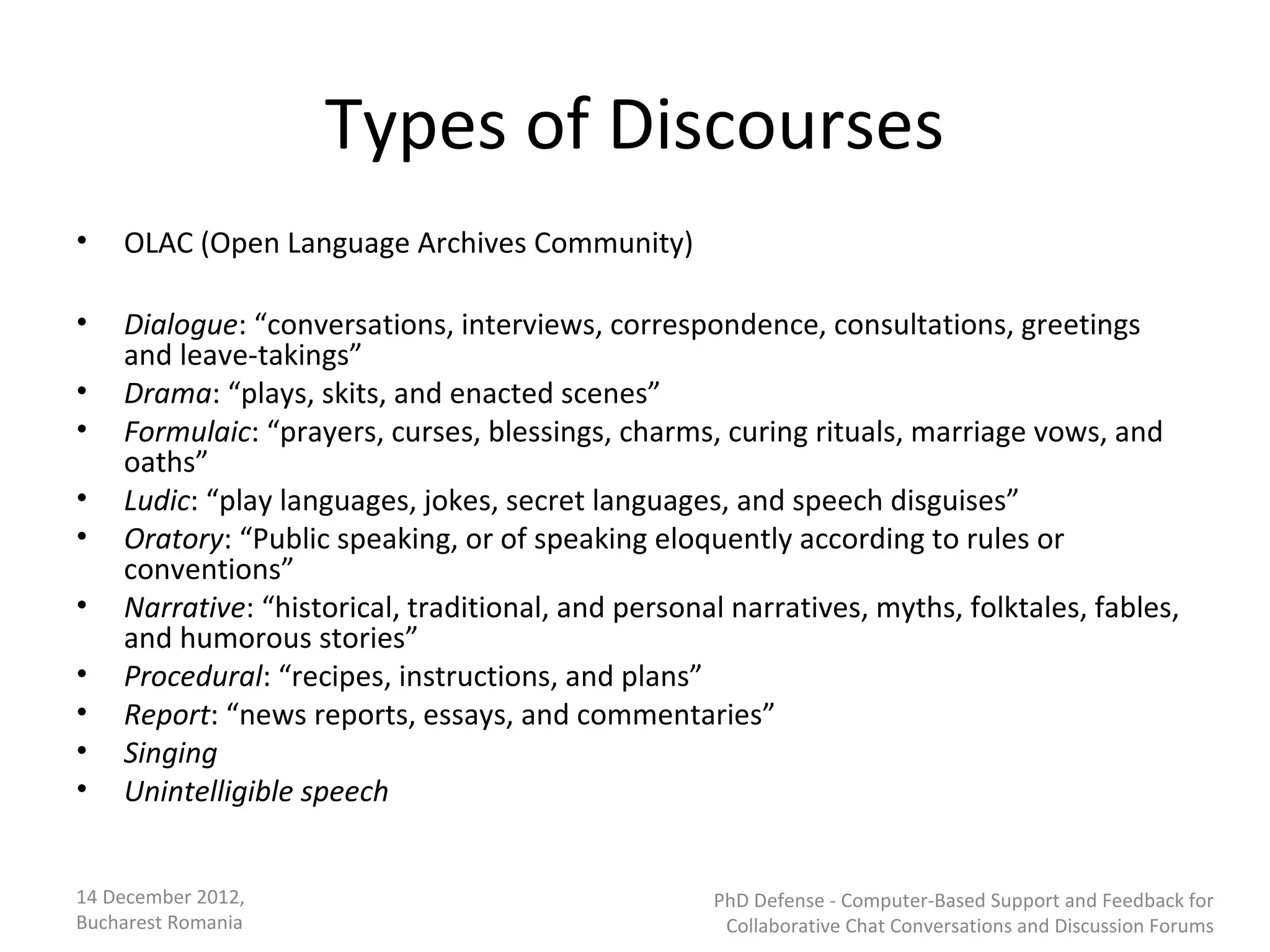 Types of Discourses
•   OLAC (Open Language Archives Community)

•   Dialogue: “conversations, interviews, correspondence, consultations, greetings
    and leave-takings”
•   Drama: “plays, skits, and enacted scenes”
•   Formulaic: “prayers, curses, blessings, charms, curing rituals, marriage vows, and
    oaths”
•   Ludic: “play languages, jokes, secret languages, and speech disguises”
•   Oratory: “Public speaking, or of speaking eloquently according to rules or
    conventions”
•   Narrative: “historical, traditional, and personal narratives, myths, folktales, fables,
    and humorous stories”
•   Procedural: “recipes, instructions, and plans”
•   Report: “news reports, essays, and commentaries”
•   Singing
•   Unintelligible speech


14 December 2012,                                   PhD Defense - Computer-Based Support and Feedback for
Bucharest Romania                                    Collaborative Chat Conversations and Discussion Forums
 