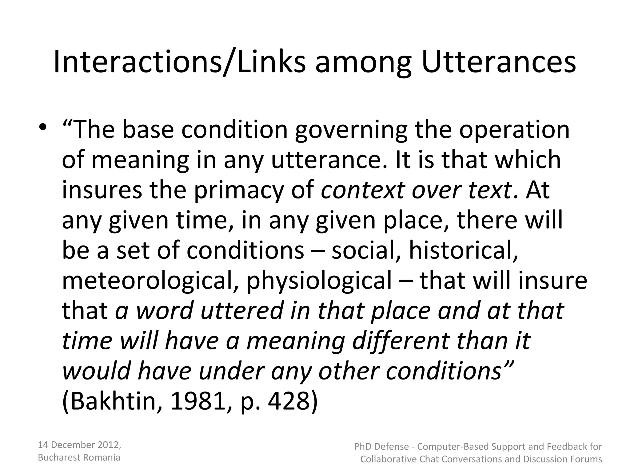 Interactions/Links among Utterances
• “The base condition governing the operation
  of meaning in any utterance. It is that which
  insures the primacy of context over text. At
  any given time, in any given place, there will
  be a set of conditions – social, historical,
  meteorological, physiological – that will insure
  that a word uttered in that place and at that
  time will have a meaning different than it
  would have under any other conditions”
  (Bakhtin, 1981, p. 428)
14 December 2012,           PhD Defense - Computer-Based Support and Feedback for
Bucharest Romania            Collaborative Chat Conversations and Discussion Forums
 