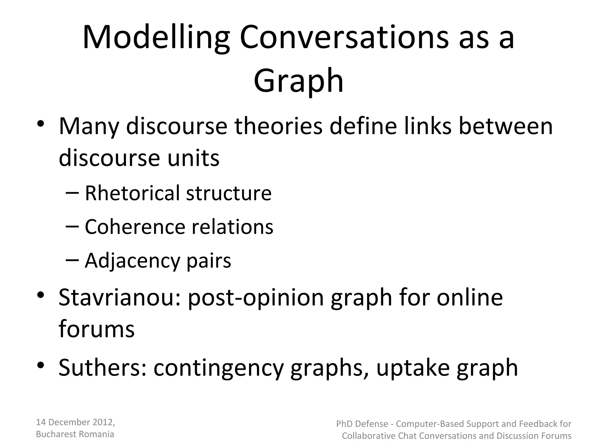 Modelling Conversations as a
                    Graph
• Many discourse theories define links between
  discourse units
      – Rhetorical structure
      – Coherence relations
      – Adjacency pairs
• Stavrianou: post-opinion graph for online
  forums
• Suthers: contingency graphs, uptake graph
14 December 2012,              PhD Defense - Computer-Based Support and Feedback for
Bucharest Romania               Collaborative Chat Conversations and Discussion Forums
 