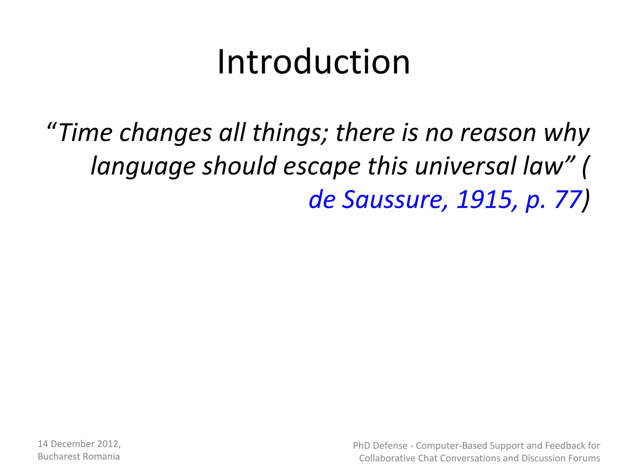 Introduction
 “Time changes all things; there is no reason why
     language should escape this universal law” (
                        de Saussure, 1915, p. 77)




14 December 2012,           PhD Defense - Computer-Based Support and Feedback for
Bucharest Romania            Collaborative Chat Conversations and Discussion Forums
 