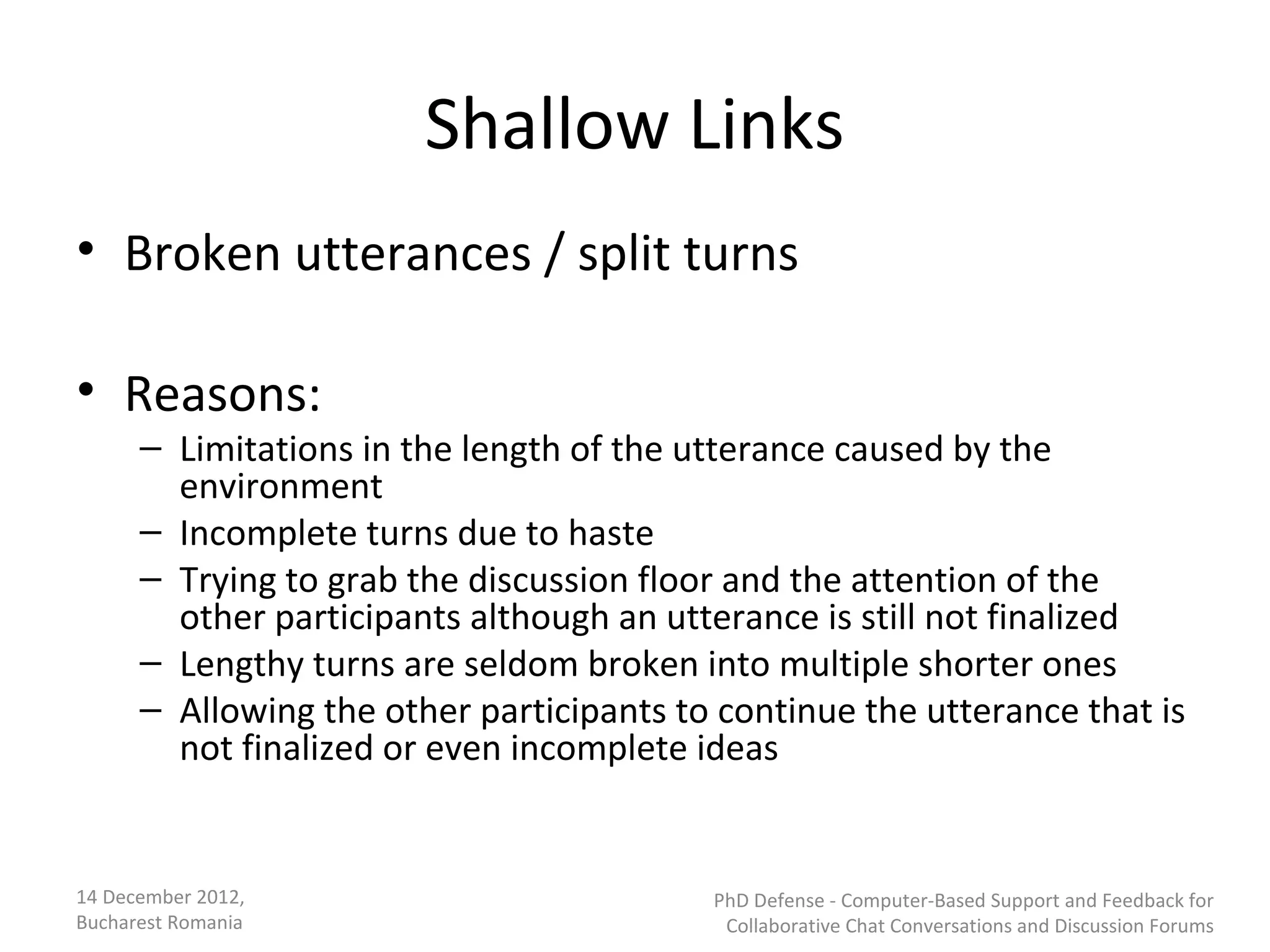 Shallow Links
• Broken utterances / split turns

• Reasons:
      – Limitations in the length of the utterance caused by the
        environment
      – Incomplete turns due to haste
      – Trying to grab the discussion floor and the attention of the
        other participants although an utterance is still not finalized
      – Lengthy turns are seldom broken into multiple shorter ones
      – Allowing the other participants to continue the utterance that is
        not finalized or even incomplete ideas


14 December 2012,                         PhD Defense - Computer-Based Support and Feedback for
Bucharest Romania                          Collaborative Chat Conversations and Discussion Forums
 