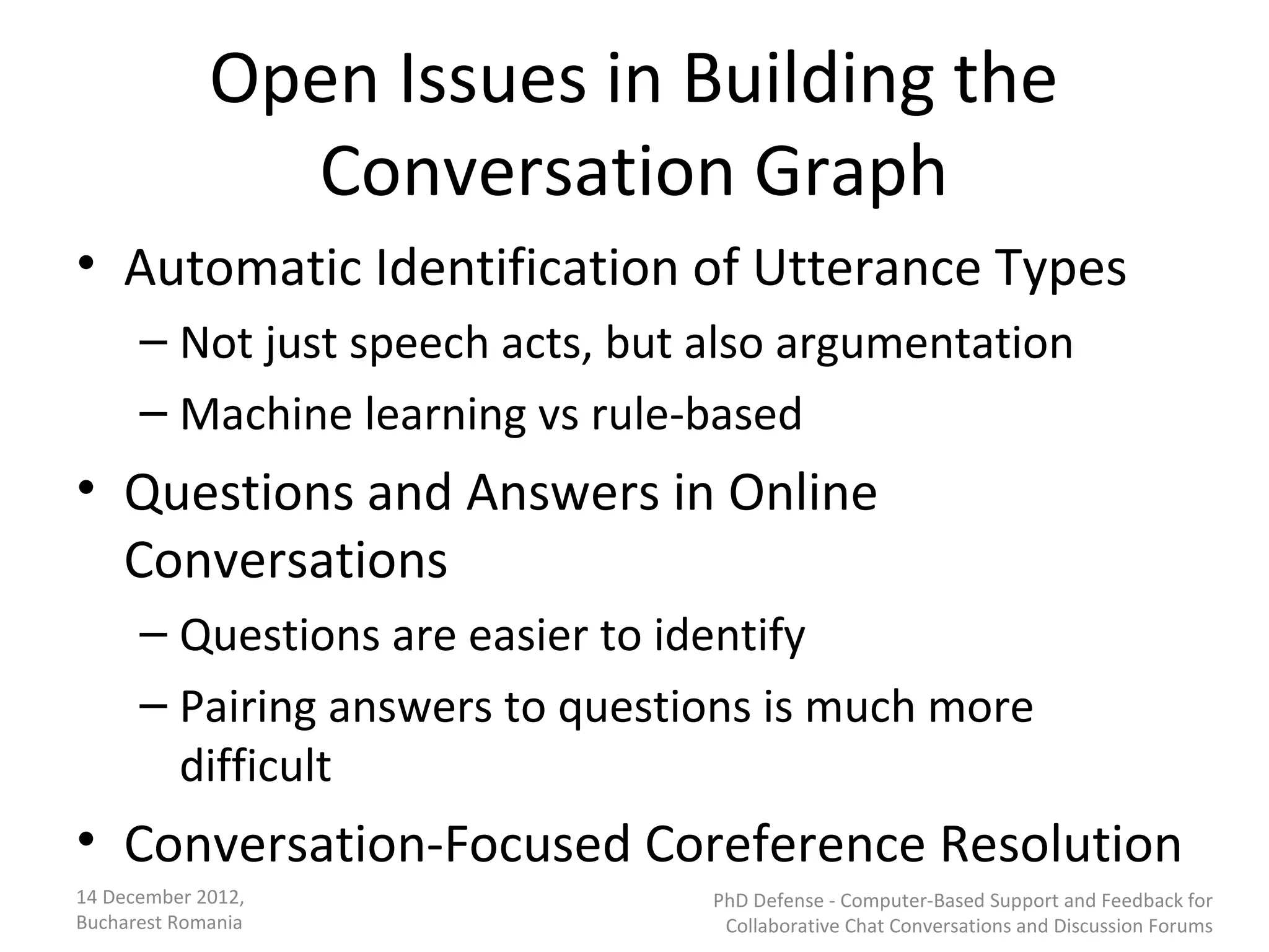 Open Issues in Building the
               Conversation Graph
• Automatic Identification of Utterance Types
      – Not just speech acts, but also argumentation
      – Machine learning vs rule-based
• Questions and Answers in Online
  Conversations
      – Questions are easier to identify
      – Pairing answers to questions is much more
        difficult
• Conversation-Focused Coreference Resolution
14 December 2012,                 PhD Defense - Computer-Based Support and Feedback for
Bucharest Romania                  Collaborative Chat Conversations and Discussion Forums
 