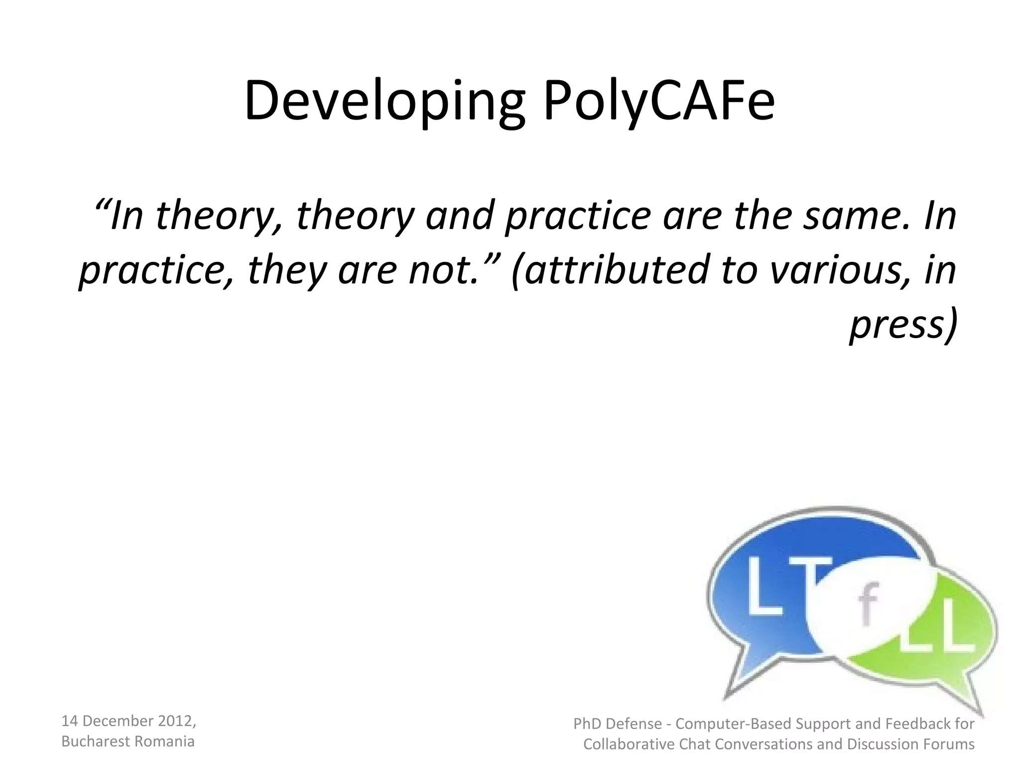 Developing PolyCAFe
   “In theory, theory and practice are the same. In
  practice, they are not.” (attributed to various, in
                                              press)




14 December 2012,              PhD Defense - Computer-Based Support and Feedback for
Bucharest Romania               Collaborative Chat Conversations and Discussion Forums
 