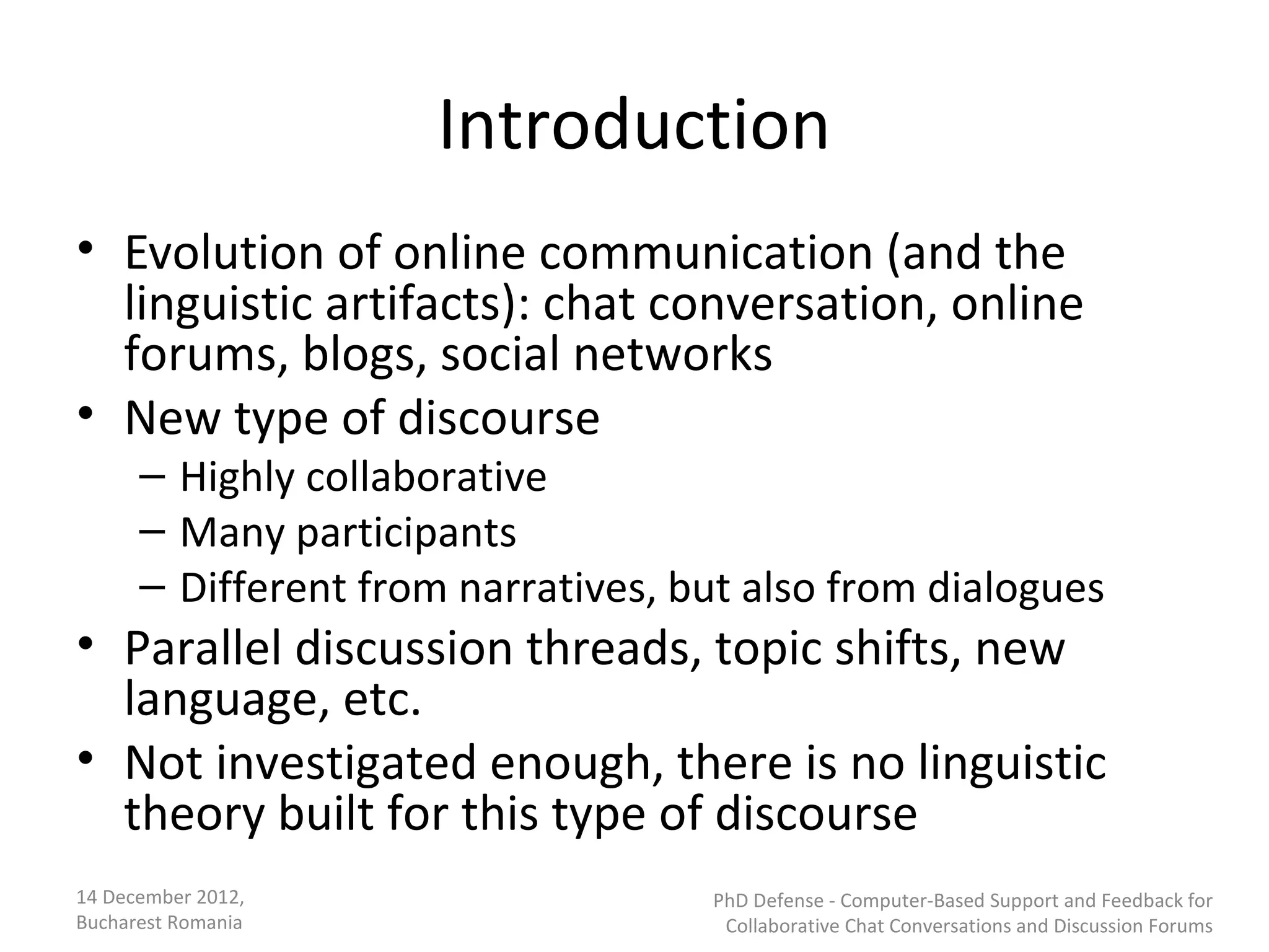Introduction
• Evolution of online communication (and the
  linguistic artifacts): chat conversation, online
  forums, blogs, social networks
• New type of discourse
      – Highly collaborative
      – Many participants
      – Different from narratives, but also from dialogues
• Parallel discussion threads, topic shifts, new
  language, etc.
• Not investigated enough, there is no linguistic
  theory built for this type of discourse
14 December 2012,                   PhD Defense - Computer-Based Support and Feedback for
Bucharest Romania                    Collaborative Chat Conversations and Discussion Forums
 
