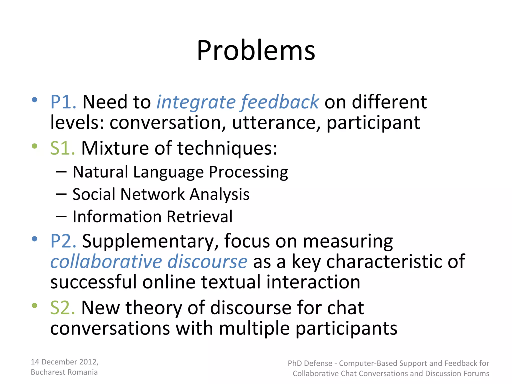 Problems
• P1. Need to integrate feedback on different
  levels: conversation, utterance, participant
• S1. Mixture of techniques:
      – Natural Language Processing
      – Social Network Analysis
      – Information Retrieval
• P2. Supplementary, focus on measuring
  collaborative discourse as a key characteristic of
  successful online textual interaction
• S2. New theory of discourse for chat
  conversations with multiple participants
14 December 2012,                 PhD Defense - Computer-Based Support and Feedback for
Bucharest Romania                  Collaborative Chat Conversations and Discussion Forums
 